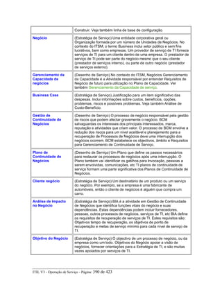 Construir. Veja também linha de base de configuração.
Negócio (Estratégia de Serviço) Uma entidade corporativa geral ou
Organização formada por um número de Unidades de Negócios. No
contexto do ITSM, o termo Business inclui setor público e sem fins
lucrativos, bem como empresas. Um provedor de serviço de TI fornece
serviços de TI para um cliente dentro de uma empresa. O prestador de
serviço de TI pode ser parte do negócio mesmo que o seu cliente
(prestador de serviços interno), ou parte de outro negócio (prestador
de serviços externo).
Gerenciamento da
Capacidade de
negócios
(Desenho de Serviço) No contexto do ITSM, Negócios Gerenciamento
da Capacidade é a Atividade responsável por entender Requisitos de
Negócio de futuro para utilização no Plano de Capacidade. Ver
também Gerenciamento da Capacidade de serviço.
Business Case (Estratégia de Serviço) Justificação para um item significativo das
despesas. Inclui informações sobre custos, benefícios, opções,
problemas, riscos e possíveis problemas. Veja também Análise de
Custo-Benefício.
Gestão de
Continuidade de
Negócios
(Desenho de Serviço) O processo de negócio responsável pela gestão
de riscos que podem afectar gravemente o negócio. BCM
salvaguardas os interesses dos principais interessados, marca,
reputação e atividades que criam valor. O processo de BCM envolve a
redução dos riscos para um nível aceitável e planejamento para a
recuperação de Processos de Negócios deve uma interrupção dos
negócios ocorrem. BCM estabelece os objectivos, âmbito e Requisitos
para Gerenciamento de Continuidade de Serviço.
Plano de
Continuidade de
Negócios
(Desenho de Serviço) Um Plano que define os passos necessários
para restaurar os processos de negócios após uma interrupção. O
Plano também vai identificar os gatilhos para Invocação, pessoas a
serem envolvidas, comunicações, etc TI planos de continuidade de
serviço formam uma parte significativa dos Planos de Continuidade de
Negócios.
Cliente negócio (Estratégia de Serviço) Um destinatário de um produto ou um serviço
do negócio. Por exemplo, se a empresa é uma fabricante de
automóveis, então o cliente de negócios é alguém que compra um
carro.
Análise de Impacto
no Negócio
(Estratégia de Serviço) BIA é a atividade em Gestão de Continuidade
de Negócios que identifica funções vitais do negócio e suas
dependências. Estas dependências podem incluir fornecedores,
pessoas, outros processos de negócios, serviços de TI, etc BIA define
os requisitos de recuperação de serviços de TI. Estes requisitos são:
Objetivos tempo de recuperação, os objetivos de ponto de
recuperação e metas de serviço mínimo para cada nível de serviço de
TI.
Objetivo do Negócio (Estratégia de Serviço) O objectivo de um processo de negócio, ou da
empresa como um todo. Objetivos do Negócio apoiar a visão de
negócios, fornecer orientações para a Estratégia de TI, e são muitas
vezes apoiados por serviços de TI.
ITIL V3 - Operação de Serviço - Página: 390 de 423
 