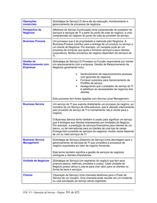 Operações
comerciais
(Estratégia de Serviço) O dia-a-dia de execução, monitoramento e
gerenciamento de processos de negócios.
Perspectiva de
Negócios
(Melhoria de Serviço Continuada) Uma compreensão do prestador de
serviços e serviços de TI a partir do ponto de vista do negócio, e uma
compreensão do negócio do ponto de vista do provedor de serviço.
Business Process Um processo que é de propriedade e realizada pelo Negócios. A
Business Process contribui para a entrega de um produto ou serviço a
um cliente de Negócios. Por exemplo, um varejista pode ter um
processo de compras que ajuda a fornecer serviços a seus clientes
corporativos. Muitos processos de negócio dependem de serviços de
TI.
Gestão de
Relacionamento com
Empresas
(Estratégia de Serviço) O Processo ou Função responsável por manter
um relacionamento com a empresa. Gestão de Relacionamento de
Negócios geralmente inclui:
• Gerenciamento de relacionamentos pessoais
com gerentes de negócios
• Fornecer subsídios para Gerenciamento de
Portfólio de serviço
• Assegurando que o prestador de serviço de TI
é satisfazer as necessidades de negócios dos
clientes
Este processo tem fortes ligações com Service Level Management.
Business Service Um serviço de TI que suporta diretamente um processo de negócio, ao
contrário de um Serviço de Infra-estrutura, que é utilizado internamente
pelo provedor de serviço de TI e normalmente não é visível para o
negócio.
O Business Service termo também é usado para significar um serviço
que é entregue aos clientes empresariais por Unidades de Negócio.
Por exemplo, a prestação de serviços financeiros para clientes de um
banco, ou de mercadorias para os clientes de uma loja de varejo.
Entrega bem sucedida de serviços de negócios, muitas vezes depende
de um ou mais serviços de TI.
Business Service
Management
(Estratégia de Serviço) (Desenho de Serviço) Uma abordagem para o
gerenciamento de serviços de TI que considera a processos de
negócio suportados eo valor de negócio fornecida.
Este termo também significa a gestão de serviços de negócios
entregues a clientes empresariais.
Unidade de Negócios (Estratégia de Serviço) Um segmento do negócio que tem seus
próprios planos, métricas, proveitos e custos. Cada Unidade de
Negócio possui ativos e usa-os para criar valor para os clientes na
forma de bens e serviços.
Chamar (Operação de Serviço) Uma chamada telefónica para o Posto de
Serviço de um Usuário. Uma chamada pode resultar em um incidente
ou uma solicitação de serviço sendo registrado.
ITIL V3 - Operação de Serviço - Página: 391 de 423
 