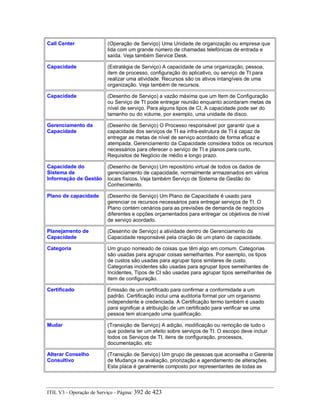 Call Center (Operação de Serviço) Uma Unidade de organização ou empresa que
lida com um grande número de chamadas telefónicas de entrada e
saída. Veja também Service Desk.
Capacidade (Estratégia de Serviço) A capacidade de uma organização, pessoa,
item de processo, configuração do aplicativo, ou serviço de TI para
realizar uma atividade. Recursos são os ativos intangíveis de uma
organização. Veja também de recursos.
Capacidade (Desenho de Serviço) a vazão máxima que um Item de Configuração
ou Serviço de TI pode entregar reunião enquanto acordaram metas de
nível de serviço. Para alguns tipos de CI, A capacidade pode ser do
tamanho ou do volume, por exemplo, uma unidade de disco.
Gerenciamento da
Capacidade
(Desenho de Serviço) O Processo responsável por garantir que a
capacidade dos serviços de TI ea infra-estrutura de TI é capaz de
entregar as metas de nível de serviço acordado de forma eficaz e
atempada. Gerenciamento da Capacidade considera todos os recursos
necessários para oferecer o serviço de TI e planos para curto,
Requisitos de Negócio de médio e longo prazo.
Capacidade do
Sistema de
Informação de Gestão
(Desenho de Serviço) Um repositório virtual de todos os dados de
gerenciamento de capacidade, normalmente armazenados em vários
locais físicos. Veja também Serviço de Sistema de Gestão do
Conhecimento.
Plano de capacidade (Desenho de Serviço) Um Plano de Capacidade é usado para
gerenciar os recursos necessários para entregar serviços de TI. O
Plano contém cenários para as previsões de demanda de negócios
diferentes e opções orçamentados para entregar os objetivos de nível
de serviço acordado.
Planejamento de
Capacidade
(Desenho de Serviço) a atividade dentro de Gerenciamento da
Capacidade responsável pela criação de um plano de capacidade.
Categoria Um grupo nomeado de coisas que têm algo em comum. Categorias
são usadas para agrupar coisas semelhantes. Por exemplo, os tipos
de custos são usadas para agrupar tipos similares de custo.
Categorias incidentes são usadas para agrupar tipos semelhantes de
Incidentes, Tipos de CI são usadas para agrupar tipos semelhantes de
item de configuração.
Certificado Emissão de um certificado para confirmar a conformidade a um
padrão. Certificação inclui uma auditoria formal por um organismo
independente e credenciada. A Certificação termo também é usado
para significar a atribuição de um certificado para verificar se uma
pessoa tem alcançado uma qualificação.
Mudar (Transição de Serviço) A adição, modificação ou remoção de tudo o
que poderia ter um efeito sobre serviços de TI. O escopo deve incluir
todos os Serviços de TI, itens de configuração, processos,
documentação, etc
Alterar Conselho
Consultivo
(Transição de Serviço) Um grupo de pessoas que aconselha o Gerente
de Mudança na avaliação, priorização e agendamento de alterações.
Esta placa é geralmente composto por representantes de todas as
ITIL V3 - Operação de Serviço - Página: 392 de 423
 