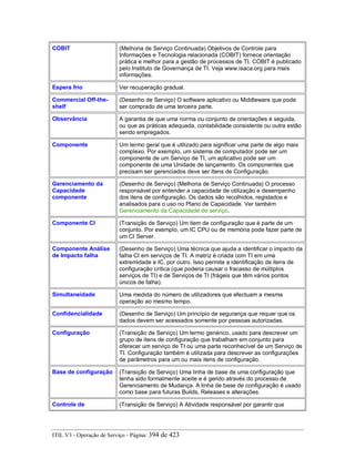 COBIT (Melhoria de Serviço Continuada) Objetivos de Controle para
Informações e Tecnologia relacionada (COBIT) fornece orientação
prática e melhor para a gestão de processos de TI. COBIT é publicado
pelo Instituto de Governança de TI. Veja www.isaca.org para mais
informações.
Espera frio Ver recuperação gradual.
Commercial Off-the-
shelf
(Desenho de Serviço) O software aplicativo ou Middleware que pode
ser comprado de uma terceira parte.
Observância A garantia de que uma norma ou conjunto de orientações é seguida,
ou que as práticas adequada, contabilidade consistente ou outra estão
sendo empregados.
Componente Um termo geral que é utilizado para significar uma parte de algo mais
complexo. Por exemplo, um sistema de computador pode ser um
componente de um Serviço de TI, um aplicativo pode ser um
componente de uma Unidade de lançamento. Os componentes que
precisam ser gerenciados deve ser Itens de Configuração.
Gerenciamento da
Capacidade
componente
(Desenho de Serviço) (Melhoria de Serviço Continuada) O processo
responsável por entender a capacidade de utilização e desempenho
dos itens de configuração. Os dados são recolhidos, registados e
analisados para o uso no Plano de Capacidade. Ver também
Gerenciamento da Capacidade de serviço.
Componente CI (Transição de Serviço) Um item de configuração que é parte de um
conjunto. Por exemplo, um IC CPU ou de memória pode fazer parte de
um CI Server.
Componente Análise
de Impacto falha
(Desenho de Serviço) Uma técnica que ajuda a identificar o impacto da
falha CI em serviços de TI. A matriz é criada com TI em uma
extremidade e IC, por outro. Isso permite a identificação de itens de
configuração crítica (que poderia causar o fracasso de múltiplos
serviços de TI) e de Serviços de TI (frágeis que têm vários pontos
únicos de falha).
Simultaneidade Uma medida do número de utilizadores que efectuam a mesma
operação ao mesmo tempo.
Confidencialidade (Desenho de Serviço) Um princípio de segurança que requer que os
dados devem ser acessados somente por pessoas autorizadas.
Configuração (Transição de Serviço) Um termo genérico, usado para descrever um
grupo de itens de configuração que trabalham em conjunto para
oferecer um serviço de TI ou uma parte reconhecível de um Serviço de
TI. Configuração também é utilizada para descrever as configurações
de parâmetros para um ou mais itens de configuração.
Base de configuração (Transição de Serviço) Uma linha de base de uma configuração que
tenha sido formalmente aceite e é gerido através do processo de
Gerenciamento de Mudança. A linha de base de configuração é usado
como base para futuras Builds, Releases e alterações.
Controle de (Transição de Serviço) A Atividade responsável por garantir que
ITIL V3 - Operação de Serviço - Página: 394 de 423
 