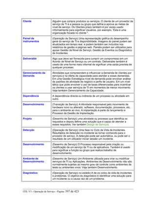 Cliente Alguém que compra produtos ou serviços. O cliente de um provedor de
serviço de TI é a pessoa ou grupo que define e aprova as metas de
nível de serviço. Os Clientes prazo também é por vezes usado
informalmente para significar Usuários, por exemplo, 'Esta é uma
organização focada no cliente ".
Painel de
instrumentos
(Operação de Serviço) Uma representação gráfica do desempenho
geral do serviço de TI e disponibilidade. Imagens do painel podem ser
atualizados em tempo real, e podem também ser incluídos nos
relatórios de gestão e páginas web. Painéis podem ser utilizados para
apoiar Gestão de Nível de Serviço, Gestão de Eventos ou Diagnóstico
de Incidentes.
Deliverable Algo que deve ser fornecida para cumprir um compromisso em um
Acordo de Nível de Serviço ou um contrato. Deliverable também é
usado de uma forma mais informal de significar uma saída prevista de
qualquer processo.
Gerenciamento da
Demanda
Atividades que compreendem e influenciar a demanda de clientes por
serviços e na oferta de capacidade para atender a essas demandas.
Em uma Gestão Estratégica nível de demanda pode envolver análise
de padrões de atividade de negócio e perfis de usuário. Em um nível
tático que pode envolver o uso de taxas diferenciadas para incentivar
os clientes a usar serviços de TI em momentos de menor movimento.
Veja também Gerenciamento da Capacidade.
Dependência A dependência directa ou indirecta de um processo ou atividade em
outro.
Desenvolvimento (Transição de Serviço) A Atividade responsável pelo movimento de
hardware novo ou alterado, software, documentação, processos, etc,
para o ambiente ao vivo. A implantação é parte do lançamento e
Processo de Gestão de Implantação.
Projeto (Desenho de Serviço) uma atividade ou processo que identifica os
requisitos e depois define uma solução que é capaz de atender a
esses requisitos. Ver também Design de Serviços.
Detecção (Operação de Serviço) Uma fase no Ciclo de Vida de Incidentes.
Resultados de detecção no incidente se tornar conhecido para o
provedor de serviço. A detecção pode ser automática, ou pode ser o
resultado de um utilizador iniciar sessão um incidente.
Desenvolvimento (Desenho de Serviço) O Processo responsável pela criação ou
modificação de um serviço de TI ou de aplicativos. Também é usado
para significar a função ou grupo que realiza trabalho de
desenvolvimento.
Ambiente de
Desenvolvimento
(Desenho de Serviço) Um Ambiente utilizada para criar ou modificar
serviços de TI ou Aplicações. Ambientes de Desenvolvimento não são
normalmente sujeitas ao mesmo grau de controle como ambientes de
teste ou ambientes vivos. Veja também Desenvolvimento.
Diagnóstico (Operação de Serviço) no estádio A de os ciclos de vida de incidentes
e problemas. O objetivo do diagnóstico é identificar uma solução para
um incidente ou a causa raiz de um problema.
ITIL V3 - Operação de Serviço - Página: 397 de 423
 