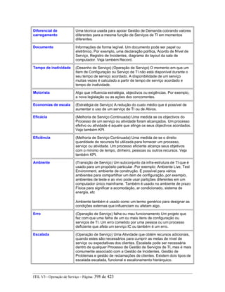 Diferencial de
carregamento
Uma técnica usada para apoiar Gestão de Demanda cobrando valores
diferentes para a mesma função de Serviços de TI em momentos
diferentes.
Documento Informações de forma legível. Um documento pode ser papel ou
eletrônico. Por exemplo, uma declaração política, Acordo de Nível de
Serviço, Registro de Incidentes, diagrama do layout da sala de
computador. Veja também Record.
Tempo de inatividade (Desenho de Serviço) (Operação de Serviço) O momento em que um
Item de Configuração ou Serviço de TI não está disponível durante o
seu tempo de serviço acordado. A disponibilidade de um serviço
muitas vezes é calculado a partir de tempo de serviço acordado e
tempo de inatividade.
Motorista Algo que influencia estratégia, objectivos ou exigências. Por exemplo,
a nova legislação ou as ações dos concorrentes.
Economias de escala (Estratégia de Serviço) A redução do custo médio que é possível de
aumentar o uso de um serviço de TI ou de Ativos.
Eficácia (Melhoria de Serviço Continuada) Uma medida se os objectivos do
Processo de um serviço ou atividade foram alcançados. Um processo
efetivo ou atividade é aquele que atinge os seus objectivos acordados.
Veja também KPI.
Eficiência (Melhoria de Serviço Continuada) Uma medida de se o direito
quantidade de recursos foi utilizada para fornecer um processo,
serviço ou atividade. Um processo eficiente alcança seus objetivos
com o mínimo de tempo, dinheiro, pessoas ou outros recursos. Veja
também KPI.
Ambiente (Transição de Serviço) Um subconjunto da infra-estrutura de TI que é
usado para um propósito particular. Por exemplo: Ambiente Live, Test
Environment, ambiente de construção. É possível para vários
ambientes para compartilhar um item de configuração, por exemplo,
ambientes de teste e ao vivo pode usar partições diferentes em um
computador único mainframe. Também é usado no ambiente de prazo
Física para significar a acomodação, ar condicionado, sistema de
energia, etc
Ambiente também é usado como um termo genérico para designar as
condições externas que influenciam ou afetam algo.
Erro (Operação de Serviço) falha ou mau funcionamento Um projeto que
faz com que uma falha de um ou mais itens de configuração ou
serviços de TI. Um erro cometido por uma pessoa ou um processo
deficiente que afeta um serviço IC ou também é um erro.
Escalada (Operação de Serviço) Uma Atividade que obtém recursos adicionais,
quando estes são necessários para cumprir as metas de nível de
serviço ou expectativas dos clientes. Escalada pode ser necessária
dentro de qualquer Processo de Gestão de Serviços de TI, mas é mais
comumente associado com a Gestão de Incidentes, Gestão de
Problemas e gestão de reclamações de clientes. Existem dois tipos de
escalada escalada, funcional e escalonamento hierárquico.
ITIL V3 - Operação de Serviço - Página: 398 de 423
 