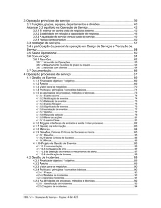 3 Operação princípios do serviço ......................................................................39
3,1 Funções, grupos, equipes, departamentos e divisões .......................................... 40
Alcançar 3,2 equilíbrio na Operação de Serviço.......................................................... 42
3.2.1 TI interna ver contra vista de negócios externo ......................................................42
3.2.2 Estabilidade em relação a capacidade de resposta................................................46
3.2.3 A qualidade do serviço versus custo do serviço .....................................................49
3.2.4 reativa contra proativo ............................................................................................52
3,3 prestação de serviços............................................................................................. 57
3,4 a participação do pessoal de operação em Design de Serviços e Transição de
Serviço .......................................................................................................................... 58
3,5 Saúde Operacional................................................................................................. 59
3,6 Comunicação.......................................................................................................... 61
3.6.1 Reuniões.................................................................................................................62
3.6.1.1 A reunião de Operações ............................................................................................. 63
3.6.1.2 Departamento reuniões de grupo ou equipe................................................................ 64
3.6.1.3 reuniões com clientes ................................................................................................. 64
3,7 Documentação........................................................................................................ 66
4 Operação processos de serviço .....................................................................67
4.1 Gestão de Eventos ................................................................................................. 69
4.1.1 Finalidade objetivo / / objetivo.................................................................................69
4.1.2 Âmbito ....................................................................................................................69
4.1.3 Valor para os negócios...........................................................................................70
4.1.4 Políticas / princípios / conceitos básicos.................................................................71
4.1.5 as atividades de processo, métodos e técnicas......................................................73
4.1.5.1 Evento ocorre ............................................................................................................. 74
4.1.5.2 Notificação de eventos................................................................................................ 74
4.1.5.3 Detecção de eventos .................................................................................................. 75
4.1.5.4 Evento filtragem.......................................................................................................... 75
4.1.5.5 Significado de eventos................................................................................................ 75
4.1.5.6 correlação de eventos................................................................................................. 77
4.1.5.7 Gatilho........................................................................................................................ 77
4.1.5.8 Resposta seleção ....................................................................................................... 78
4.1.5.9 Rever as acções ......................................................................................................... 81
4.1.5.10 evento Close............................................................................................................. 81
4.1.6 Triggers interfaces de entrada e saída / inter-processo..........................................82
4.1.7 Gestão da Informação ............................................................................................83
4.1.8 Métricas..................................................................................................................84
4.1.9 Desafios, Fatores Críticos de Sucesso e riscos......................................................85
4.1.9.1 Desafios ..................................................................................................................... 85
4.1.9.2 Fatores Críticos de Sucesso ....................................................................................... 85
4.1.9.3 Riscos......................................................................................................................... 86
4.1.10 Projeto de Gestão de Eventos..............................................................................86
4.1.10.1 Instrumentação ......................................................................................................... 86
4.1.10.2 mensagens de erro ................................................................................................... 87
4.1.10.3 de detecção de eventos e mecanismos de alerta....................................................... 87
4.1.10.4 Identificação de limiares............................................................................................ 88
4.2 Gestão de Incidentes.............................................................................................. 89
4.2.1 Finalidade objetivo / / objetivo.................................................................................89
4.2.2 Âmbito ....................................................................................................................89
4.2.3 Valor para os negócios...........................................................................................90
4.2.4 Políticas / princípios / conceitos básicos.................................................................90
4.2.4.1 Prazos ........................................................................................................................ 90
4.2.4.2 Modelos de Incidentes ................................................................................................ 90
4.2.4.3 grandes incidentes...................................................................................................... 91
4.2.5 As atividades de processo, métodos e técnicas.....................................................92
4.2.5.1 identificação de incidentes .......................................................................................... 93
4.2.5.2 registro de incidentes.................................................................................................. 94
ITIL V3 - Operação de Serviço - Página: 4 de 423
 