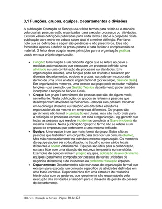 3,1 Funções, grupos, equipes, departamentos e divisões
A publicação Operação de Serviço usa vários termos para referir-se a maneira
pela qual as pessoas estão organizadas para executar processos ou atividades.
Existem várias definições publicadas para cada termo e não é o propósito desta
publicação para entrar no debate sobre qual é a melhor definição. Por favor,
note que as definições a seguir são genéricas e não prescritivos. Eles são
fornecidos apenas a definir os pressupostos e para facilitar a compreensão do
material. O leitor deve adaptar esses princípios para a organização práticas
usado em sua própria organização.
• Função: Uma função é um conceito lógico que se refere ao povo e
medidas automatizadas que executam um processo definido, uma
atividade ou uma combinação de processos ou atividades. Em
organizações maiores, uma função pode ser dividido e realizado por
diversos departamentos, equipes e grupos, ou pode ser incorporado
dentro de uma única unidade organizacional (por exemplo, Service Desk).
Em organizações menores, uma pessoa ou grupo pode executar múltiplas
funções - por exemplo, um Gestão Técnica departamento pode também
incorporar a função de Service Desk.
• Grupo: Um grupo é um número de pessoas que são, de algum modo
semelhante. Nesta publicação, os grupos se referem a pessoas que
desempenham atividades semelhantes - embora eles possam trabalhar
em tecnologia diferente ou relatório em diferentes estruturas
organizacionais ou mesmo em empresas diferentes. Os grupos são
geralmente não formal organização estruturas, mas são muito úteis para
a definição de processos comuns em toda a organização - eg garantir que
todas as pessoas que resolver incidentes completar a Grave incidente da
mesma maneira. Nesta publicação "grupo" o termo não se refere a um
grupo de empresas que pertencem a uma mesma entidade.
• Equipe: Uma equipe é um tipo mais formal do grupo. Estas são as
pessoas que trabalham em conjunto para alcançar um comum objetivo,
Mas não necessariamente na estrutura mesma organização. Os membros
da equipe podem ser co-localizado, no trabalho ou em vários locais
diferentes e operar virtualmente. Equipes são úteis para a colaboração,
ou para lidar com uma situação de natureza temporária ou transitória.
Exemplos de equipes incluem projeto equipes, aplicação desenvolvimento
equipes (geralmente composto por pessoas de várias unidades de
negócios diferentes) e de incidentes ou problema resolução equipes.
• Departamento: Departamentos são estruturas de organização formal que
existem para executar um conjunto específico de atividades definidas em
uma base contínua. Departamentos têm uma estrutura de relatórios
hierárquica com os gestores, que geralmente são responsáveis pela
execução das atividades e também para o dia-a-dia de gestão do pessoal
do departamento.
ITIL V3 - Operação de Serviço - Página: 40 de 423
 