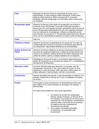 Falha (Operação de Serviço) Perda de capacidade de operar com a
especificação, ou para entregar a saída necessária. A falha termo
pode ser usado quando se refere a serviços de TI, processos,
atividades, itens de configuração, etc Uma falha muitas vezes causa
um Incidente.
Recuperação rápida (Desenho de Serviço) Uma opção de recuperação que também é
conhecido como Hot Standby. A provisão é feita para recuperar o
serviço que num curto espaço de tempo: geralmente menos do que 24
horas. Recuperação rápida geralmente usa uma instalação dedicada
fixo com sistemas de computadores, software e configurado pronto
para executar os serviços de TI. Recuperação rápida pode levar até 24
horas, se há a necessidade de restaurar os dados a partir de backups.
Culpa Veja erro.
Tolerância a Falhas (Desenho de Serviço) A capacidade de um serviço de TI ou Item de
Configuração para continuar a funcionar corretamente após falha de
um componente. Veja também Resiliência, de contramedidas.
Análise da Árvore de
Falhas
(Desenho de Serviço) (Melhoria de Serviço Continuada) Uma técnica
que pode ser usada para determinar a cadeia de acontecimentos que
conduz a um problema. Análise da Árvore de Falhas representa uma
cadeia de eventos usando a notação booleana em um diagrama.
Gestão Financeira (Estratégia de Serviço) A função e os processos responsáveis pela
gestão de Orçamento de um provedor de serviço de TI, contabilidade e
carregamento de Requisitos.
Apto para o efeito Um termo informal usado para descrever um processo, Item de
Configuração, Serviço de TI, etc, que é capaz de cumprir os seus
objectivos ou níveis de serviço. Estar apto para o efeito requer um
projeto adequado, implementação, controle e manutenção.
Cumprimento Realizar atividades para atender a uma necessidade ou exigência. Por
exemplo, através de um Serviço de TI novo, ou satisfazer um pedido
de serviço.
Função Uma equipe ou grupo de pessoas e as ferramentas que eles usam
para realizar um ou mais processos ou atividades. Por exemplo, o
Service Desk.
A Função termo também tem dois outros significados:
• Um destino de um item de configuração,
Pessoa, equipe, Processo, ou Serviço de TI.
Por exemplo, uma função de um serviço de e-
mail pode ser a de armazenar e encaminhar e-
mails de saída, uma função de um processo
de negócio pode ser a expedição de
mercadorias aos clientes.
• Para realizar a finalidade pretendida
corretamente, "O computador está
funcionando".
ITIL V3 - Operação de Serviço - Página: 400 de 423
 