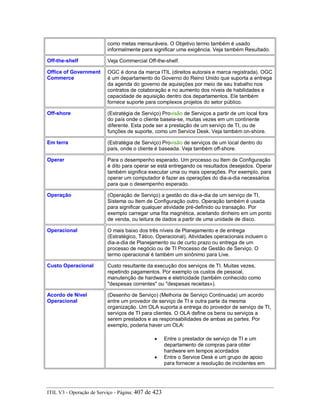 como metas mensuráveis. O Objetivo termo também é usado
informalmente para significar uma exigência. Veja também Resultado.
Off-the-shelf Veja Commercial Off-the-shelf.
Office of Government
Commerce
OGC é dona da marca ITIL (direitos autorais e marca registrada). OGC
é um departamento do Governo do Reino Unido que suporta a entrega
da agenda do governo de aquisições por meio de seu trabalho nos
contratos de colaboração e no aumento dos níveis de habilidades e
capacidade de aquisição dentro dos departamentos. Ele também
fornece suporte para complexos projetos do setor público.
Off-shore (Estratégia de Serviço) Provisão de Serviços a partir de um local fora
do país onde o cliente baseia-se, muitas vezes em um continente
diferente. Esta pode ser a prestação de um serviço de TI, ou de
funções de suporte, como um Service Desk. Veja também on-shore.
Em terra (Estratégia de Serviço) Provisão de serviços de um local dentro do
país, onde o cliente é baseada. Veja também off-shore.
Operar Para o desempenho esperado. Um processo ou Item de Configuração
é dito para operar se está entregando os resultados desejados. Operar
também significa executar uma ou mais operações. Por exemplo, para
operar um computador é fazer as operações do dia-a-dia necessários
para que o desempenho esperado.
Operação (Operação de Serviço) a gestão do dia-a-dia de um serviço de TI,
Sistema ou Item de Configuração outro. Operação também é usada
para significar qualquer atividade pré-definido ou transação. Por
exemplo carregar uma fita magnética, aceitando dinheiro em um ponto
de venda, ou leitura de dados a partir de uma unidade de disco.
Operacional O mais baixo dos três níveis de Planejamento e de entrega
(Estratégico, Tático, Operacional). Atividades operacionais incluem o
dia-a-dia de Planejamento ou de curto prazo ou entrega de um
processo de negócio ou de TI Processo de Gestão de Serviço. O
termo operacional é também um sinônimo para Live.
Custo Operacional Custo resultante da execução dos serviços de TI. Muitas vezes,
repetindo pagamentos. Por exemplo os custos de pessoal,
manutenção de hardware e eletricidade (também conhecido como
"despesas correntes" ou "despesas receitas»).
Acordo de Nível
Operacional
(Desenho de Serviço) (Melhoria de Serviço Continuada) um acordo
entre um provedor de serviço de TI e outra parte da mesma
organização. Um OLA suporta a entrega do provedor de serviço de TI,
serviços de TI para clientes. O OLA define os bens ou serviços a
serem prestados e as responsabilidades de ambas as partes. Por
exemplo, poderia haver um OLA:
• Entre o prestador de serviço de TI e um
departamento de compras para obter
hardware em tempos acordados
• Entre o Service Desk e um grupo de apoio
para fornecer a resolução de incidentes em
ITIL V3 - Operação de Serviço - Página: 407 de 423
 