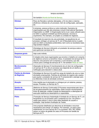 tempos acordados.
Ver também Acordo de Nível de Serviço.
Otimizar Plano de Revisão e solicitar alterações, a fim de obter a máxima
eficiência e eficácia de um processo, item de configuração, aplicação,
etc
Organização A empresa, pessoa jurídica ou outra instituição. Exemplos de
organizações que não são empresas incluem International Standards
Organization ou itSMF. A Organização termo é por vezes utilizado para
se referir a qualquer entidade que tenha pessoas, recursos e
orçamentos. Por exemplo, um projeto ou unidade de negócios.
Resultado O resultado do exercício de uma actividade, na sequência de um
processo; entregar um serviço de TI, etc O Resultado termo é usado
para se referir a resultados pretendidos, bem como os resultados reais.
Veja também Objetivo.
Terceirização (Estratégia de Serviço) Utilizando um prestador de serviços externo
para gerenciar serviços de TI.
Despesas gerais Veja custo indireto.
Parceria A relação entre duas organizações que envolve o trabalho em conjunto
de objetivos comuns ou benefício mútuo. O prestador de serviços de TI
deve ter uma parceria com a empresa, e com terceiros, que são
críticos para a entrega de serviços de TI. Ver também Rede de Valor.
Monitoramento
passivo
(Operação de Serviço) O monitoramento de um item de configuração,
um serviço de TI ou de um processo que depende de um alerta ou
notificação para descobrir o status atual.
Padrão de Atividade
de Negócios
(Estratégia de Serviço) Um perfil de carga de trabalho de uma ou mais
atividades empresariais. Padrões de atividade de negócio são usados
para ajudar o prestador de serviço de TI compreender e planejar para
os diferentes níveis de atividade comercial.
Atuação Uma medida que é alcançado ou entregue por um sistema, pessoa,
equipe, Processo, ou Serviço de TI.
Gestão de
Desempenho
(Melhoria de Serviço Continuada) O Processo responsável pelo dia-a-
dia de gerenciamento de capacidade. Estes incluem monitoramento,
limiar de detecção, análise e ajuste de desempenho e alterações de
execução relativas ao desempenho e capacidade.
Piloto (Transição de Serviço) Implantação A limitada de um Serviço de TI, um
lançamento ou um processo para o ambiente ao vivo. Um piloto é
usado para reduzir o risco e para obter feedback do usuário e
aceitação. Veja também Avaliação de Testes.
Plano Uma proposta detalhada que descreve as atividades e recursos
necessários para atingir um objetivo. Por exemplo, um plano para
implementar um novo serviço de TI ou processo. ISO / IEC 20000
requer um plano de gestão de cada um Processo de Gestão de
Serviços de TI.
ITIL V3 - Operação de Serviço - Página: 408 de 423
 