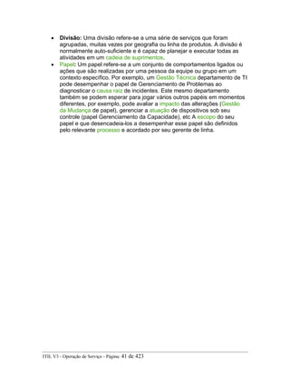 • Divisão: Uma divisão refere-se a uma série de serviços que foram
agrupadas, muitas vezes por geografia ou linha de produtos. A divisão é
normalmente auto-suficiente e é capaz de planejar e executar todas as
atividades em um cadeia de suprimentos.
• Papel: Um papel refere-se a um conjunto de comportamentos ligados ou
ações que são realizadas por uma pessoa da equipe ou grupo em um
contexto específico. Por exemplo, um Gestão Técnica departamento de TI
pode desempenhar o papel de Gerenciamento de Problemas ao
diagnosticar o causa raiz de incidentes. Este mesmo departamento
também se podem esperar para jogar vários outros papéis em momentos
diferentes, por exemplo, pode avaliar a impacto das alterações (Gestão
da Mudança de papel), gerenciar a atuação de dispositivos sob seu
controle (papel Gerenciamento da Capacidade), etc A escopo do seu
papel e que desencadeia-los a desempenhar esse papel são definidos
pelo relevante processo e acordado por seu gerente de linha.
ITIL V3 - Operação de Serviço - Página: 41 de 423
 
