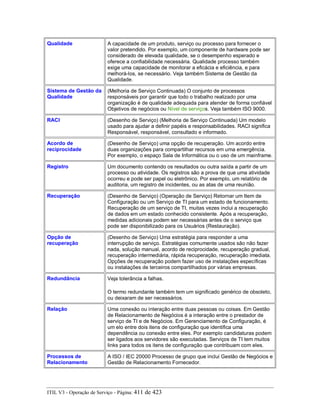 Qualidade A capacidade de um produto, serviço ou processo para fornecer o
valor pretendido. Por exemplo, um componente de hardware pode ser
considerado de elevada qualidade, se o desempenho esperado e
oferece a confiabilidade necessária. Qualidade processo também
exige uma capacidade de monitorar a eficácia e eficiência, e para
melhorá-los, se necessário. Veja também Sistema de Gestão da
Qualidade.
Sistema de Gestão da
Qualidade
(Melhoria de Serviço Continuada) O conjunto de processos
responsáveis por garantir que todo o trabalho realizado por uma
organização é de qualidade adequada para atender de forma confiável
Objetivos de negócios ou Nível de serviços. Veja também ISO 9000.
RACI (Desenho de Serviço) (Melhoria de Serviço Continuada) Um modelo
usado para ajudar a definir papéis e responsabilidades. RACI significa
Responsável, responsável, consultado e informado.
Acordo de
reciprocidade
(Desenho de Serviço) uma opção de recuperação. Um acordo entre
duas organizações para compartilhar recursos em uma emergência.
Por exemplo, o espaço Sala de Informática ou o uso de um mainframe.
Registro Um documento contendo os resultados ou outra saída a partir de um
processo ou atividade. Os registros são a prova de que uma atividade
ocorreu e pode ser papel ou eletrônico. Por exemplo, um relatório de
auditoria, um registro de incidentes, ou as atas de uma reunião.
Recuperação (Desenho de Serviço) (Operação de Serviço) Retornar um Item de
Configuração ou um Serviço de TI para um estado de funcionamento.
Recuperação de um serviço de TI, muitas vezes inclui a recuperação
de dados em um estado conhecido consistente. Após a recuperação,
medidas adicionais podem ser necessárias antes de o serviço que
pode ser disponibilizado para os Usuários (Restauração).
Opção de
recuperação
(Desenho de Serviço) Uma estratégia para responder a uma
interrupção de serviço. Estratégias comumente usados são não fazer
nada, solução manual, acordo de reciprocidade, recuperação gradual,
recuperação intermediária, rápida recuperação, recuperação imediata.
Opções de recuperação podem fazer uso de instalações específicas
ou instalações de terceiros compartilhados por várias empresas.
Redundância Veja tolerância a falhas.
O termo redundante também tem um significado genérico de obsoleto,
ou deixaram de ser necessários.
Relação Uma conexão ou interação entre duas pessoas ou coisas. Em Gestão
de Relacionamento de Negócios é a interação entre o prestador de
serviço de TI e de Negócios. Em Gerenciamento de Configuração, é
um elo entre dois itens de configuração que identifica uma
dependência ou conexão entre eles. Por exemplo candidaturas podem
ser ligados aos servidores são executadas. Serviços de TI tem muitos
links para todos os itens de configuração que contribuam com eles.
Processos de
Relacionamento
A ISO / IEC 20000 Processo de grupo que inclui Gestão de Negócios e
Gestão de Relacionamento Fornecedor.
ITIL V3 - Operação de Serviço - Página: 411 de 423
 