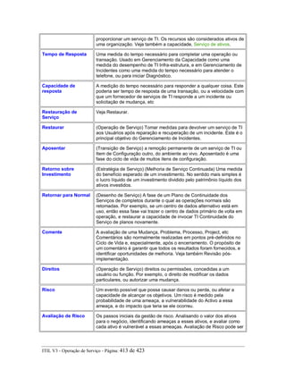 proporcionar um serviço de TI. Os recursos são considerados ativos de
uma organização. Veja também a capacidade, Serviço de ativos.
Tempo de Resposta Uma medida do tempo necessário para completar uma operação ou
transação. Usado em Gerenciamento da Capacidade como uma
medida do desempenho de TI Infra-estrutura, e em Gerenciamento de
Incidentes como uma medida do tempo necessário para atender o
telefone, ou para iniciar Diagnóstico.
Capacidade de
resposta
A medição do tempo necessário para responder a qualquer coisa. Este
poderia ser tempo de resposta de uma transação, ou a velocidade com
que um fornecedor de serviços de TI responde a um incidente ou
solicitação de mudança, etc
Restauração de
Serviço
Veja Restaurar.
Restaurar (Operação de Serviço) Tomar medidas para devolver um serviço de TI
aos Usuários após reparação e recuperação de um incidente. Este é o
principal objetivo do Gerenciamento de Incidentes.
Aposentar (Transição de Serviço) a remoção permanente de um serviço de TI ou
Item de Configuração outro, do ambiente ao vivo. Aposentado é uma
fase do ciclo de vida de muitos itens de configuração.
Retorno sobre
Investimento
(Estratégia de Serviço) (Melhoria de Serviço Continuada) Uma medida
do benefício esperado de um investimento. No sentido mais simples é
o lucro líquido de um investimento dividido pelo patrimônio líquido dos
ativos investidos.
Retornar para Normal (Desenho de Serviço) A fase de um Plano de Continuidade dos
Serviços de completos durante o qual as operações normais são
retomadas. Por exemplo, se um centro de dados alternativo está em
uso, então essa fase vai trazer o centro de dados primário de volta em
operação, e restaurar a capacidade de invocar TI Continuidade do
Serviço de planos novamente.
Comente A avaliação de uma Mudança, Problema, Processo, Project, etc
Comentários são normalmente realizadas em pontos pré-definidos no
Ciclo de Vida e, especialmente, após o encerramento. O propósito de
um comentário é garantir que todos os resultados foram fornecidos, e
identificar oportunidades de melhoria. Veja também Revisão pós-
implementação.
Direitos (Operação de Serviço) direitos ou permissões, concedidas a um
usuário ou função. Por exemplo, o direito de modificar os dados
particulares, ou autorizar uma mudança.
Risco Um evento possível que possa causar danos ou perda, ou afetar a
capacidade de alcançar os objetivos. Um risco é medido pela
probabilidade de uma ameaça, a vulnerabilidade do Activo a essa
ameaça, e do impacto que teria se ele ocorreu.
Avaliação de Risco Os passos iniciais da gestão de risco. Analisando o valor dos ativos
para o negócio, identificando ameaças a esses ativos, e avaliar como
cada ativo é vulnerável a essas ameaças. Avaliação de Risco pode ser
ITIL V3 - Operação de Serviço - Página: 413 de 423
 