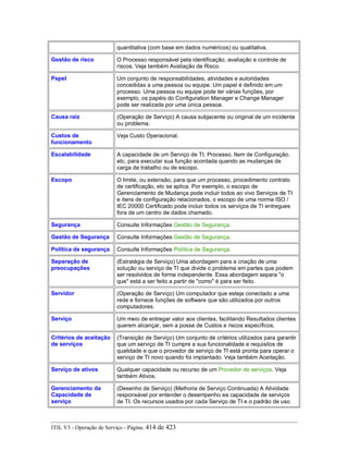 quantitativa (com base em dados numéricos) ou qualitativa.
Gestão de risco O Processo responsável pela identificação, avaliação e controle de
riscos. Veja também Avaliação de Risco.
Papel Um conjunto de responsabilidades, atividades e autoridades
concedidas a uma pessoa ou equipe. Um papel é definido em um
processo. Uma pessoa ou equipe pode ter várias funções, por
exemplo, os papéis do Configuration Manager e Change Manager
pode ser realizada por uma única pessoa.
Causa raiz (Operação de Serviço) A causa subjacente ou original de um incidente
ou problema.
Custos de
funcionamento
Veja Custo Operacional.
Escalabilidade A capacidade de um Serviço de TI, Processo, Item de Configuração,
etc, para executar sua função acordada quando as mudanças de
carga de trabalho ou de escopo.
Escopo O limite, ou extensão, para que um processo, procedimento contrato
de certificação, etc se aplica. Por exemplo, o escopo de
Gerenciamento de Mudança pode incluir todos ao vivo Serviços de TI
e itens de configuração relacionados, o escopo de uma norma ISO /
IEC 20000 Certificado pode incluir todos os serviços de TI entregues
fora de um centro de dados chamado.
Segurança Consulte Informações Gestão de Segurança.
Gestão de Segurança Consulte Informações Gestão de Segurança.
Política de segurança Consulte Informações Política de Segurança.
Separação de
preocupações
(Estratégia de Serviço) Uma abordagem para a criação de uma
solução ou serviço de TI que divide o problema em partes que podem
ser resolvidos de forma independente. Essa abordagem separa "o
que" está a ser feito a partir de "como" é para ser feito.
Servidor (Operação de Serviço) Um computador que esteja conectado a uma
rede e fornece funções de software que são utilizados por outros
computadores.
Serviço Um meio de entregar valor aos clientes, facilitando Resultados clientes
querem alcançar, sem a posse de Custos e riscos específicos.
Critérios de aceitação
de serviços
(Transição de Serviço) Um conjunto de critérios utilizados para garantir
que um serviço de TI cumpre a sua funcionalidade e requisitos de
qualidade e que o provedor de serviço de TI está pronta para operar o
serviço de TI novo quando foi implantado. Veja também Aceitação.
Serviço de ativos Qualquer capacidade ou recurso de um Provedor de serviços. Veja
também Ativos.
Gerenciamento da
Capacidade de
serviço
(Desenho de Serviço) (Melhoria de Serviço Continuada) A Atividade
responsável por entender o desempenho ea capacidade de serviços
de TI. Os recursos usados por cada Serviço de TI e o padrão de uso
ITIL V3 - Operação de Serviço - Página: 414 de 423
 
