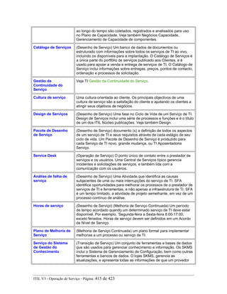 ao longo do tempo são coletados, registrados e analisados para uso
no Plano de Capacidade. Veja também Negócios Capacidade,
Gerenciamento de Capacidade de componentes.
Catálogo de Serviços (Desenho de Serviço) Um banco de dados de documentos ou
estruturado com informações sobre todos os serviços de TI ao vivo,
incluindo os disponíveis para a implantação. O Catálogo de Serviços é
a única parte do portfólio de serviços publicado aos Clientes, e é
usado para apoiar a venda e entrega de serviços de TI. O Catálogo de
Serviço inclui informações sobre entregas, preços, pontos de contacto,
ordenação e processos de solicitação.
Gestão da
Continuidade do
Serviço
Veja TI Gestão da Continuidade do Serviço.
Cultura de serviço Uma cultura orientada ao cliente. Os principais objectivos de uma
cultura de serviço são a satisfação do cliente e ajudando os clientes a
atingir seus objetivos de negócios.
Design de Serviços (Desenho de Serviço) Uma fase no Ciclo de Vida de um Serviço de TI.
Design de Serviços inclui uma série de processos e funções e é o título
de um dos ITIL Núcleo publicações. Veja também Design.
Pacote de Desenho
de Serviço
(Desenho de Serviço) documento (s) a definição de todos os aspectos
de um serviço de TI e seus requisitos através de cada estágio de seu
ciclo de vida. Um Pacote de Desenho de Serviço é produzido para
cada Serviço de TI novo, grande mudança, ou TI Aposentadoria
Serviço.
Service Desk (Operação de Serviço) O ponto único de contato entre o prestador de
serviços e os usuários. Uma Central de Serviços típico gerencia
incidentes e solicitações de serviços, e também lida com a
comunicação com os usuários.
Análise de falha de
serviço
(Desenho de Serviço) Uma Atividade que identifica as causas
subjacentes de uma ou mais interrupções do serviço de TI. SFA
identifica oportunidades para melhorar os processos de o prestador de
serviços de TI e ferramentas, e não apenas a infraestrutura de TI. SFA
é um tempo limitado, a atividade de projeto semelhante, em vez de um
processo contínuo de análise.
Horas de serviço (Desenho de Serviço) (Melhoria de Serviço Continuada) Um período
de tempo acordado quando um determinado serviço de TI deve estar
disponível. Por exemplo, 'Segunda-feira a Sexta-feira 8:00-17:00,
exceto feriados. Horas de serviço devem ser definidos em um Acordo
de Nível de Serviço.
Plano de Melhoria de
Serviço
(Melhoria de Serviço Continuada) um plano formal para implementar
melhorias a um processo ou serviço de TI.
Serviço do Sistema
de Gestão do
Conhecimento
(Transição de Serviço) Um conjunto de ferramentas e bases de dados
que são usados para gerenciar conhecimento e informação. Os SKMS
inclui o Sistema de Gerenciamento de Configuração, bem como outras
ferramentas e bancos de dados. O lojas SKMS, gerencia as
atualizações, e apresenta todas as informações de que um provedor
ITIL V3 - Operação de Serviço - Página: 415 de 423
 