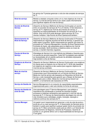 de serviço de TI precisa gerenciar o ciclo de vida completo de serviços
de TI.
Nível de serviço Medido e relatado conquista contra um ou mais objetivos de nível de
serviço. O nível de serviço termo é por vezes usado informalmente
para significar objetivo de nível de serviço.
Acordo de Nível de
Serviço
(Desenho de Serviço) (Melhoria de Serviço Continuada) um acordo
entre um provedor de serviços de TI e um Cliente. O SLA descreve o
serviço de TI, objetivos de nível de documentos de serviço, e
especifica as responsabilidades do fornecedor de serviços de TI eo
cliente. Uma única SLA pode abranger vários serviços de TI ou
clientes múltiplos. Veja Acordo de Nível Operacional também.
Gerenciamento de
Nível de Serviço
(Desenho de Serviço) (Melhoria de Serviço Continuada) O Processo
responsável por negociar Acordos de Nível de Serviço, e garantir que
estes sejam cumpridos. SLM é responsável por garantir que todos os
processos de TI Service Management, Acordos de Nível Operacional e
Contratos de Apoio, são adequadas para os objetivos de nível de
serviço acordado. SLM monitores e relatórios sobre os níveis de
serviço, e mantém Opiniões regulares.
Pacote de Nível de
Serviço
(Estratégia de Serviço) Um nível definido de Utilidade e Garantia para
um pacote de serviços específico. Cada SLP é projetado para atender
as necessidades de um padrão particular de atividade empresarial.
Veja também Linha de Serviço.
Exigência de Nível de
Serviço
(Desenho de Serviço) (Melhoria de Serviço Continuada) uma exigência
do cliente para um aspecto de um Serviço de TI. SLRs são baseados
em objetivos de negócios e são usados para negociar objetivos de
nível de serviço acordado.
Meta de nível de
serviço
(Desenho de Serviço) (Melhoria de Serviço Continuada) Um
compromisso que é documentado em um Acordo de Nível de Serviço.
Metas de nível de serviço são baseados em Requisitos de Nível de
Serviço, e são necessárias para garantir que o Design de Serviços de
TI está apto para o efeito. Metas de nível de serviço devem ser
SMART, e normalmente são baseados em KPIs.
Serviço de Gestão de Service Management é um conjunto de capacidades especializadas
organizacionais para o valor aos clientes na forma de serviços.
Serviço de Gestão de
ciclo de vida
Uma abordagem para IT Service Management, que enfatiza a
importância da coordenação e controle em diversas funções,
processos e sistemas necessários para gerenciar o ciclo de vida de
serviços de TI. O Serviço de Gerenciamento abordagem de ciclo de
vida considera que a estratégia, projeto, transição, operação e
melhoria contínua dos serviços de TI.
Service Manager Um gestor que é responsável por gerenciar o ciclo de vida de ponta a
ponta de um ou mais serviços de TI. O Gerenciador de Serviços termo
também é usado para significar qualquer gestor dentro do provedor de
serviço de TI. Mais comumente usado para se referir a um Gerente de
Relacionamento de Negócios, Gerente de Processos, Gerente de
Contas ou um gerente sênior com a responsabilidade de Serviços de
TI em geral.
ITIL V3 - Operação de Serviço - Página: 416 de 423
 
