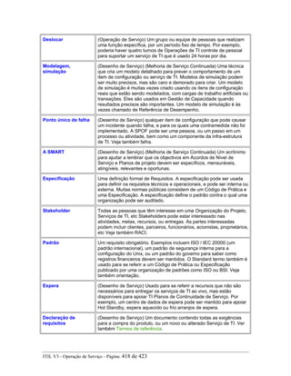Deslocar (Operação de Serviço) Um grupo ou equipe de pessoas que realizam
uma função específica, por um período fixo de tempo. Por exemplo,
poderia haver quatro turnos de Operações de TI controle de pessoal
para suportar um serviço de TI que é usado 24 horas por dia.
Modelagem,
simulação
(Desenho de Serviço) (Melhoria de Serviço Continuada) Uma técnica
que cria um modelo detalhado para prever o comportamento de um
item de configuração ou serviço de TI. Modelos de simulação podem
ser muito precisos, mas são caro e demorado para criar. Um modelo
de simulação é muitas vezes criado usando os itens de configuração
reais que estão sendo modelados, com cargas de trabalho artificiais ou
transações. Eles são usados em Gestão de Capacidade quando
resultados precisos são importantes. Um modelo de simulação é às
vezes chamado de Referência de Desempenho.
Ponto único de falha (Desenho de Serviço) qualquer item de configuração que pode causar
um incidente quando falha, e para os quais uma contramedida não foi
implementado. A SPOF pode ser uma pessoa, ou um passo em um
processo ou atividade, bem como um componente da infra-estrutura
de TI. Veja também falha.
A SMART (Desenho de Serviço) (Melhoria de Serviço Continuada) Um acrônimo
para ajudar a lembrar que os objectivos em Acordos de Nível de
Serviço e Planos de projeto devem ser específicos, mensuráveis,
atingíveis, relevantes e oportunas.
Especificação Uma definição formal de Requisitos. A especificação pode ser usada
para definir os requisitos técnicos e operacionais, e pode ser interna ou
externa. Muitas normas públicas consistem de um Código de Prática e
uma Especificação. A especificação define o padrão contra o qual uma
organização pode ser auditado.
Stakeholder Todas as pessoas que têm interesse em uma Organização do Projeto,
Serviços de TI, etc Stakeholders pode estar interessado nas
atividades, metas, recursos, ou entregas. As partes interessadas
podem incluir clientes, parceiros, funcionários, acionistas, proprietários,
etc Veja também RACI.
Padrão Um requisito obrigatório. Exemplos incluem ISO / IEC 20000 (um
padrão internacional), um padrão de segurança interna para a
configuração do Unix, ou um padrão do governo para saber como
registros financeiros devem ser mantidos. O Standard termo também é
usado para se referir a um Código de Prática ou Especificação
publicado por uma organização de padrões como ISO ou BSI. Veja
também orientação.
Espera (Desenho de Serviço) Usado para se referir a recursos que não são
necessários para entregar os serviços de TI ao vivo, mas estão
disponíveis para apoiar TI Planos de Continuidade de Serviço. Por
exemplo, um centro de dados de espera pode ser mantido para apoiar
Hot Standby, espera aquecido ou frio arranjos de espera.
Declaração de
requisitos
(Desenho de Serviço) Um documento contendo todas as exigências
para a compra do produto, ou um novo ou alterado Serviço de TI. Ver
também Termos de referência.
ITIL V3 - Operação de Serviço - Página: 418 de 423
 