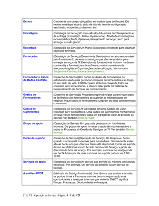 Estado O nome de um campo obrigatório em muitos tipos de Record. Ele
mostra o estágio atual do ciclo de vida do item de configuração
associado, incidentes, problemas, etc
Estratégico (Estratégia de Serviço) O mais alto dos três níveis de Planejamento e
de entrega (Estratégico, Tático, Operacional). Atividades Estratégicas
incluem definição de objetivo e planejamento de longo prazo para
alcançar a visão global.
Estratégia (Estratégia de Serviço) Um Plano Estratégico concebido para alcançar
objetivos definidos.
Fornecedor (Estratégia de Serviço) (Desenho de Serviço) um terceiro responsável
pelo fornecimento de bens ou serviços que são necessários para
entregar serviços de TI. Exemplos de fornecedores incluem hardware
commodity e fornecedores de software, rede e provedores de
telecomunicações e Organizações de terceirização. Ver também
Subjacente Contrato,Cadeia de suprimentos.
Fornecedor e Banco
de Dados Contrato
(Desenho de Serviço) Um banco de dados de documentos ou
estruturado usado para gerenciar contratos de fornecedores ao longo
do seu ciclo de vida. O SCD contém atributos-chave de todos os
contratos com fornecedores, e devem fazer parte do Sistema de
Gerenciamento de Serviços de Conhecimento.
Gestão de
Fornecedores
(Desenho de Serviço) O Processo responsável por garantir que todos
os contratos com fornecedores de suportar as necessidades do
negócio, e que todos os fornecedores cumpram os seus compromissos
contratuais.
Cadeia de
suprimentos
(Estratégia de Serviço) As Atividades em uma Cadeia de Valor
realizado por Fornecedores. Uma cadeia de suprimentos normalmente
envolve vários fornecedores, cada um agregando valor ao produto ou
serviço. Ver também Rede de Valor.
Grupo de apoio (Operação de Serviço) Um grupo de pessoas com habilidades
técnicas. Os grupos de apoio fornecer o apoio técnico necessário a
todos os Processos de Gestão de Serviços de TI. Ver também Gestão
técnica.
Horas de suporte (Desenho de Serviço) (Operação de Serviço) Os tempos ou horas,
quando o apoio está disponível para os usuários. Normalmente estas
são as horas em que o Service Desk está disponível. Horas de suporte
devem ser definidos em um Acordo de Nível de Serviço, e pode ser
diferente da hora de serviço. Por exemplo, as horas de serviço pode
ser de 24 horas por dia, mas as horas de suporte podem ser 7:00-
19:00.
Serviços de apoio (Estratégia de Serviço) um serviço que permite ou melhora um serviço
essencial. Por exemplo, um serviço de diretório ou um serviço de
backup.
A análise SWOT (Melhoria de Serviço Continuada) Uma técnica que analisa e analisa
os pontos fortes e fraquezas internas de uma organização e as
oportunidades e ameaças externas que enfrenta SWOT significa
Forças, Fraquezas, Oportunidades e Ameaças.
ITIL V3 - Operação de Serviço - Página: 419 de 423
 