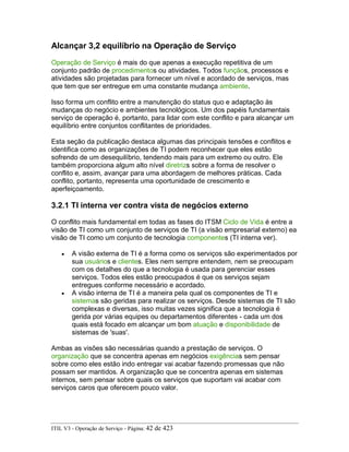 Alcançar 3,2 equilíbrio na Operação de Serviço
Operação de Serviço é mais do que apenas a execução repetitiva de um
conjunto padrão de procedimentos ou atividades. Todos funçãos, processos e
atividades são projetadas para fornecer um nível e acordado de serviços, mas
que tem que ser entregue em uma constante mudança ambiente.
Isso forma um conflito entre a manutenção do status quo e adaptação às
mudanças do negócio e ambientes tecnológicos. Um dos papéis fundamentais
serviço de operação é, portanto, para lidar com este conflito e para alcançar um
equilíbrio entre conjuntos conflitantes de prioridades.
Esta seção da publicação destaca algumas das principais tensões e conflitos e
identifica como as organizações de TI podem reconhecer que eles estão
sofrendo de um desequilíbrio, tendendo mais para um extremo ou outro. Ele
também proporciona algum alto nível diretrizs sobre a forma de resolver o
conflito e, assim, avançar para uma abordagem de melhores práticas. Cada
conflito, portanto, representa uma oportunidade de crescimento e
aperfeiçoamento.
3.2.1 TI interna ver contra vista de negócios externo
O conflito mais fundamental em todas as fases do ITSM Ciclo de Vida é entre a
visão de TI como um conjunto de serviços de TI (a visão empresarial externo) ea
visão de TI como um conjunto de tecnologia componentes (TI interna ver).
• A visão externa de TI é a forma como os serviços são experimentados por
sua usuários e clientes. Eles nem sempre entendem, nem se preocupam
com os detalhes do que a tecnologia é usada para gerenciar esses
serviços. Todos eles estão preocupados é que os serviços sejam
entregues conforme necessário e acordado.
• A visão interna de TI é a maneira pela qual os componentes de TI e
sistemas são geridas para realizar os serviços. Desde sistemas de TI são
complexas e diversas, isso muitas vezes significa que a tecnologia é
gerida por várias equipes ou departamentos diferentes - cada um dos
quais está focado em alcançar um bom atuação e disponibilidade de
sistemas de 'suas'.
Ambas as visões são necessárias quando a prestação de serviços. O
organização que se concentra apenas em negócios exigências sem pensar
sobre como eles estão indo entregar vai acabar fazendo promessas que não
possam ser mantidos. A organização que se concentra apenas em sistemas
internos, sem pensar sobre quais os serviços que suportam vai acabar com
serviços caros que oferecem pouco valor.
ITIL V3 - Operação de Serviço - Página: 42 de 423
 