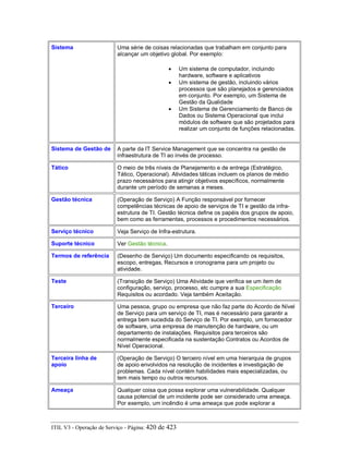 Sistema Uma série de coisas relacionadas que trabalham em conjunto para
alcançar um objetivo global. Por exemplo:
• Um sistema de computador, incluindo
hardware, software e aplicativos
• Um sistema de gestão, incluindo vários
processos que são planejados e gerenciados
em conjunto. Por exemplo, um Sistema de
Gestão da Qualidade
• Um Sistema de Gerenciamento de Banco de
Dados ou Sistema Operacional que inclui
módulos de software que são projetados para
realizar um conjunto de funções relacionadas.
Sistema de Gestão de A parte da IT Service Management que se concentra na gestão de
infraestrutura de TI ao invés de processo.
Tático O meio de três níveis de Planejamento e de entrega (Estratégico,
Tático, Operacional). Atividades táticas incluem os planos de médio
prazo necessários para atingir objetivos específicos, normalmente
durante um período de semanas a meses.
Gestão técnica (Operação de Serviço) A Função responsável por fornecer
competências técnicas de apoio de serviços de TI e gestão da infra-
estrutura de TI. Gestão técnica define os papéis dos grupos de apoio,
bem como as ferramentas, processos e procedimentos necessários.
Serviço técnico Veja Serviço de Infra-estrutura.
Suporte técnico Ver Gestão técnica.
Termos de referência (Desenho de Serviço) Um documento especificando os requisitos,
escopo, entregas, Recursos e cronograma para um projeto ou
atividade.
Teste (Transição de Serviço) Uma Atividade que verifica se um item de
configuração, serviço, processo, etc cumpre a sua Especificação
Requisitos ou acordado. Veja também Aceitação.
Terceiro Uma pessoa, grupo ou empresa que não faz parte do Acordo de Nível
de Serviço para um serviço de TI, mas é necessário para garantir a
entrega bem sucedida do Serviço de TI. Por exemplo, um fornecedor
de software, uma empresa de manutenção de hardware, ou um
departamento de instalações. Requisitos para terceiros são
normalmente especificada na sustentação Contratos ou Acordos de
Nível Operacional.
Terceira linha de
apoio
(Operação de Serviço) O terceiro nível em uma hierarquia de grupos
de apoio envolvidos na resolução de incidentes e investigação de
problemas. Cada nível contém habilidades mais especializadas, ou
tem mais tempo ou outros recursos.
Ameaça Qualquer coisa que possa explorar uma vulnerabilidade. Qualquer
causa potencial de um incidente pode ser considerado uma ameaça.
Por exemplo, um incêndio é uma ameaça que pode explorar a
ITIL V3 - Operação de Serviço - Página: 420 de 423
 