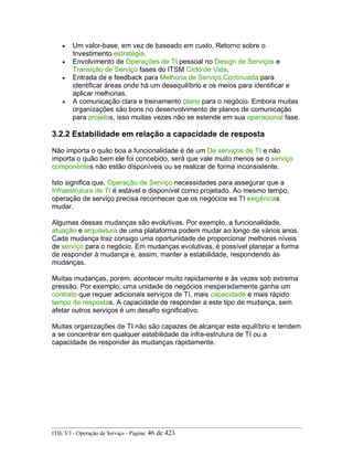 • Um valor-base, em vez de baseado em custo, Retorno sobre o
Investimento estratégia.
• Envolvimento de Operações de TI pessoal no Design de Serviços e
Transição de Serviço fases do ITSM Ciclo de Vida.
• Entrada de e feedback para Melhoria de Serviço Continuada para
identificar áreas onde há um desequilíbrio e os meios para identificar e
aplicar melhorias.
• A comunicação clara e treinamento plano para o negócio. Embora muitas
organizações são bons no desenvolvimento de planos de comunicação
para projetos, isso muitas vezes não se estende em sua operacional fase.
3.2.2 Estabilidade em relação a capacidade de resposta
Não importa o quão boa a funcionalidade é de um De serviços de TI e não
importa o quão bem ele foi concebido, será que vale muito menos se o serviço
componentes não estão disponíveis ou se realizar de forma inconsistente.
Isto significa que, Operação de Serviço necessidades para assegurar que a
Infraestrutura de TI é estável e disponível como projetado. Ao mesmo tempo,
operação de serviço precisa reconhecer que os negócios ea TI exigências
mudar.
Algumas dessas mudanças são evolutivas. Por exemplo, a funcionalidade,
atuação e arquitetura de uma plataforma podem mudar ao longo de vários anos.
Cada mudança traz consigo uma oportunidade de proporcionar melhores níveis
de serviço para o negócio. Em mudanças evolutivas, é possível planejar a forma
de responder à mudança e, assim, manter a estabilidade, respondendo às
mudanças.
Muitas mudanças, porém, acontecer muito rapidamente e às vezes sob extrema
pressão. Por exemplo, uma unidade de negócios inesperadamente ganha um
contrato que requer adicionais serviços de TI, mais capacidade e mais rápido
tempo de respostas. A capacidade de responder a este tipo de mudança, sem
afetar outros serviços é um desafio significativo.
Muitas organizações de TI não são capazes de alcançar este equilíbrio e tendem
a se concentrar em qualquer estabilidade da infra-estrutura de TI ou a
capacidade de responder às mudanças rapidamente.
ITIL V3 - Operação de Serviço - Página: 46 de 423
 