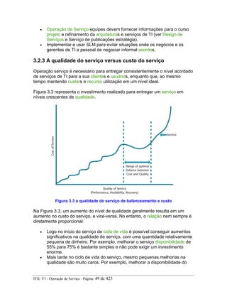• Operação de Serviço equipes devem fornecer informações para o curso
projeto e refinamento da arquiteturas e serviços de TI (ver Design de
Serviços e Serviço de publicações estratégia).
• Implementar e usar SLM para evitar situações onde os negócios e os
gerentes de TI e pessoal de negociar informal acordos.
3.2.3 A qualidade do serviço versus custo do serviço
Operação serviço é necessário para entregar consistentemente o nível acordado
de serviços de TI para a sua clientes e usuários, enquanto que, ao mesmo
tempo mantendo custars e recurso utilização em um nível ideal.
Figura 3.3 representa o investimento realizado para entregar um serviço em
níveis crescentes de qualidade.
Figura 3.3 a qualidade do serviço de balanceamento e custo
Na Figura 3.3, um aumento do nível de qualidade geralmente resulta em um
aumento no custo do serviço, e vice-versa. No entanto, o relação nem sempre é
diretamente proporcional:
• Logo no início do serviço de ciclo de vida é possível conseguir aumentos
significativos na qualidade de serviço, com uma quantidade relativamente
pequena de dinheiro. Por exemplo, melhorar o serviço disponibilidade de
55% para 75% é bastante simples e não pode exigir um investimento
enorme.
• Mais tarde no ciclo de vida do serviço, mesmo pequenas melhorias na
qualidade são muito caros. Por exemplo, melhorar a disponibilidade do
ITIL V3 - Operação de Serviço - Página: 49 de 423
 