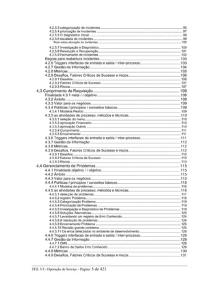 4.2.5.3 categorização de incidentes........................................................................................ 95
4.2.5.4 priorização de Incidentes ............................................................................................ 97
4.2.5.5 O diagnóstico inicial .................................................................................................... 99
4.2.5.6 escalada de incidentes................................................................................................ 99
Nota sobre alocação de Incidentes ..........................................................................................................100
4.2.5.7 Investigação e Diagnóstico........................................................................................ 100
4.2.5.8 Resolução e Recuperação ........................................................................................ 101
4.2.5.9 Fechamento de Incidentes ........................................................................................ 102
Regras para reabertura incidentes ................................................................................103
4.2.6 Triggers interfaces de entrada e saída / inter-processo........................................103
4.2.7 Gestão da Informação ..........................................................................................104
4.2.8 Métricas................................................................................................................105
4.2.9 Desafios, Fatores Críticos de Sucesso e riscos....................................................106
4.2.9.1 Desafios ................................................................................................................... 106
4.2.9.2 Fatores Críticos de Sucesso ..................................................................................... 107
4.2.9.3 Riscos....................................................................................................................... 107
4,3 Cumprimento de Requisição ................................................................................ 108
Finalidade 4.3.1 meta / / objetivo...................................................................................108
4.3.2 Âmbito ..................................................................................................................108
4.3.3 Valor para os negócios.........................................................................................109
4.3.4 Políticas / princípios / conceitos básicos...............................................................109
4.3.4.1 Modelos Pedido........................................................................................................ 109
4.3.5 as atividades de processo, métodos e técnicas....................................................110
4.3.5.1 seleção do menu....................................................................................................... 110
4.3.5.2 aprovação Financeiro................................................................................................ 110
4.3.5.3 aprovação Outros ..................................................................................................... 110
4.3.5.4 Cumprimento ............................................................................................................ 111
4.3.5.5 Encerramento ........................................................................................................... 111
4.3.6 Triggers interfaces de entrada e saída / inter-processo........................................111
4.3.7 Gestão da Informação ..........................................................................................112
4.3.8 Métricas................................................................................................................112
4.3.9 Desafios, Fatores Críticos de Sucesso e riscos....................................................112
4.3.9.1 Desafios ................................................................................................................... 112
4.3.9.2 Fatores Críticos de Sucesso ..................................................................................... 113
4.3.9.3 Riscos....................................................................................................................... 113
4,4 Gerenciamento de Problemas.............................................................................. 115
4.4.1 Finalidade objetivo / / objetivo...............................................................................115
4.4.2 Âmbito ..................................................................................................................115
4.4.3 Valor para os negócios.........................................................................................115
4.4.4 Políticas / princípios / conceitos básicos...............................................................116
4.4.4.1 Modelos de problemas.............................................................................................. 116
4.4.5 as atividades de processo, métodos e técnicas....................................................116
4.4.5.1 detecção de problemas............................................................................................. 117
4.4.5.2 registro Problema...................................................................................................... 118
4.4.5.3 Categorização Problema........................................................................................... 119
4.4.5.4 Priorização de Problemas ......................................................................................... 119
4.4.5.5 Investigação e Diagnóstico de Problemas ................................................................. 119
4.4.5.6 Soluções Alternativas................................................................................................ 123
4.4.5.7 Levantando um registro de Erro Conhecido............................................................... 124
4.4.5.8 A resolução de problemas......................................................................................... 124
4.4.5.9 Encerramento Problema ........................................................................................... 125
4.4.5.10 Revisão grande problema ....................................................................................... 125
4.4.5.11 Os erros detectados no ambiente de desenvolvimento............................................ 126
4.4.6 Triggers interfaces de entrada e saída / inter-processo........................................126
4.4.7 Gestão da Informação ..........................................................................................128
4.4.7.1 CMS ......................................................................................................................... 128
4.4.7.2 Banco de Dados Erro Conhecido .............................................................................. 128
4.4.8 Métricas................................................................................................................130
4.4.9 Desafios, Fatores Críticos de Sucesso e riscos....................................................131
ITIL V3 - Operação de Serviço - Página: 5 de 423
 