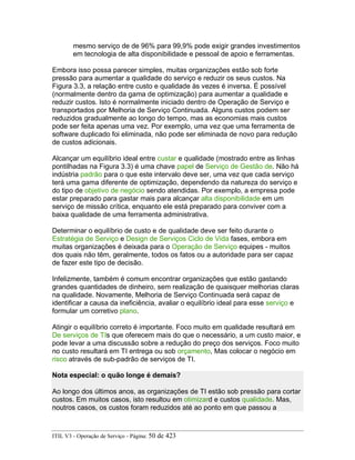 mesmo serviço de de 96% para 99,9% pode exigir grandes investimentos
em tecnologia de alta disponibilidade e pessoal de apoio e ferramentas.
Embora isso possa parecer simples, muitas organizações estão sob forte
pressão para aumentar a qualidade do serviço e reduzir os seus custos. Na
Figura 3.3, a relação entre custo e qualidade às vezes é inversa. É possível
(normalmente dentro da gama de optimização) para aumentar a qualidade e
reduzir custos. Isto é normalmente iniciado dentro de Operação de Serviço e
transportados por Melhoria de Serviço Continuada. Alguns custos podem ser
reduzidos gradualmente ao longo do tempo, mas as economias mais custos
pode ser feita apenas uma vez. Por exemplo, uma vez que uma ferramenta de
software duplicado foi eliminada, não pode ser eliminada de novo para redução
de custos adicionais.
Alcançar um equilíbrio ideal entre custar e qualidade (mostrado entre as linhas
pontilhadas na Figura 3.3) é uma chave papel de Serviço de Gestão de. Não há
indústria padrão para o que este intervalo deve ser, uma vez que cada serviço
terá uma gama diferente de optimização, dependendo da natureza do serviço e
do tipo de objetivo de negócio sendo atendidas. Por exemplo, a empresa pode
estar preparado para gastar mais para alcançar alta disponibilidade em um
serviço de missão crítica, enquanto ele está preparado para conviver com a
baixa qualidade de uma ferramenta administrativa.
Determinar o equilíbrio de custo e de qualidade deve ser feito durante o
Estratégia de Serviço e Design de Serviços Ciclo de Vida fases, embora em
muitas organizações é deixada para o Operação de Serviço equipes - muitos
dos quais não têm, geralmente, todos os fatos ou a autoridade para ser capaz
de fazer este tipo de decisão.
Infelizmente, também é comum encontrar organizações que estão gastando
grandes quantidades de dinheiro, sem realização de quaisquer melhorias claras
na qualidade. Novamente, Melhoria de Serviço Continuada será capaz de
identificar a causa da ineficiência, avaliar o equilíbrio ideal para esse serviço e
formular um corretivo plano.
Atingir o equilíbrio correto é importante. Foco muito em qualidade resultará em
De serviços de TIs que oferecem mais do que o necessário, a um custo maior, e
pode levar a uma discussão sobre a redução do preço dos serviços. Foco muito
no custo resultará em TI entrega ou sob orçamento, Mas colocar o negócio em
risco através de sub-padrão de serviços de TI.
Nota especial: o quão longe é demais?
Ao longo dos últimos anos, as organizações de TI estão sob pressão para cortar
custos. Em muitos casos, isto resultou em otimizard e custos qualidade. Mas,
noutros casos, os custos foram reduzidos até ao ponto em que passou a
ITIL V3 - Operação de Serviço - Página: 50 de 423
 