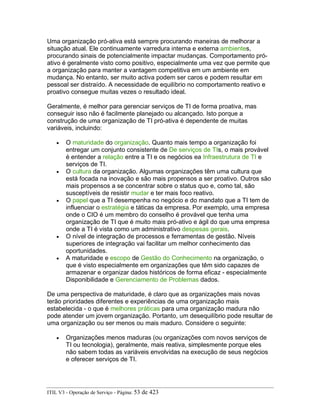 Uma organização pró-ativa está sempre procurando maneiras de melhorar a
situação atual. Ele continuamente varredura interna e externa ambientes,
procurando sinais de potencialmente impactar mudanças. Comportamento pró-
ativo é geralmente visto como positivo, especialmente uma vez que permite que
a organização para manter a vantagem competitiva em um ambiente em
mudança. No entanto, ser muito activa podem ser caros e podem resultar em
pessoal ser distraído. A necessidade de equilíbrio no comportamento reativo e
proativo consegue muitas vezes o resultado ideal.
Geralmente, é melhor para gerenciar serviços de TI de forma proativa, mas
conseguir isso não é facilmente planejado ou alcançado. Isto porque a
construção de uma organização de TI pró-ativa é dependente de muitas
variáveis, incluindo:
• O maturidade do organização. Quanto mais tempo a organização foi
entregar um conjunto consistente de De serviços de TIs, o mais provável
é entender a relação entre a TI e os negócios ea Infraestrutura de TI e
serviços de TI.
• O cultura da organização. Algumas organizações têm uma cultura que
está focada na inovação e são mais propensos a ser proativo. Outros são
mais propensos a se concentrar sobre o status quo e, como tal, são
susceptíveis de resistir mudar e ter mais foco reativo.
• O papel que a TI desempenha no negócio e do mandato que a TI tem de
influenciar o estratégia e táticas da empresa. Por exemplo, uma empresa
onde o CIO é um membro do conselho é provável que tenha uma
organização de TI que é muito mais pró-ativo e ágil do que uma empresa
onde a TI é vista como um administrativo despesas gerais.
• O nível de integração de processos e ferramentas de gestão. Níveis
superiores de integração vai facilitar um melhor conhecimento das
oportunidades.
• A maturidade e escopo de Gestão do Conhecimento na organização, o
que é visto especialmente em organizações que têm sido capazes de
armazenar e organizar dados históricos de forma eficaz - especialmente
Disponibilidade e Gerenciamento de Problemas dados.
De uma perspectiva de maturidade, é claro que as organizações mais novas
terão prioridades diferentes e experiências de uma organização mais
estabelecida - o que é melhores práticas para uma organização madura não
pode atender um jovem organização. Portanto, um desequilíbrio pode resultar de
uma organização ou ser menos ou mais maduro. Considere o seguinte:
• Organizações menos maduras (ou organizações com novos serviços de
TI ou tecnologia), geralmente, mais reativa, simplesmente porque eles
não sabem todas as variáveis envolvidas na execução de seus negócios
e oferecer serviços de TI.
ITIL V3 - Operação de Serviço - Página: 53 de 423
 