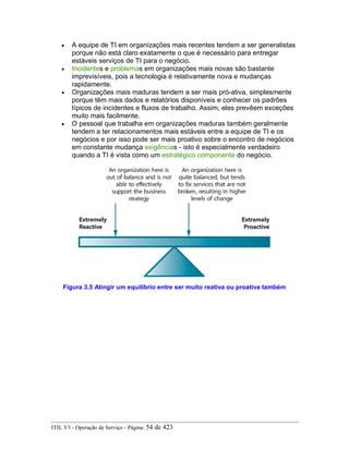 • A equipe de TI em organizações mais recentes tendem a ser generalistas
porque não está claro exatamente o que é necessário para entregar
estáveis serviços de TI para o negócio.
• Incidentes e problemas em organizações mais novas são bastante
imprevisíveis, pois a tecnologia é relativamente nova e mudanças
rapidamente.
• Organizações mais maduras tendem a ser mais pró-ativa, simplesmente
porque têm mais dados e relatórios disponíveis e conhecer os padrões
típicos de incidentes e fluxos de trabalho. Assim, eles prevêem exceções
muito mais facilmente.
• O pessoal que trabalha em organizações maduras também geralmente
tendem a ter relacionamentos mais estáveis entre a equipe de TI e os
negócios e por isso pode ser mais proativo sobre o encontro de negócios
em constante mudança exigências - isto é especialmente verdadeiro
quando a TI é vista como um estratégico componente do negócio.
Figura 3.5 Atingir um equilíbrio entre ser muito reativa ou proativa também
ITIL V3 - Operação de Serviço - Página: 54 de 423
 