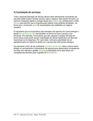 3,3 prestação de serviços
Todo o pessoal Operação de Serviço devem estar plenamente conscientes de
que eles estão lá para "prestar serviço" para o negócio. Eles devem fornecer um
oportuno (resposta rápida e entrega rápida dos exigências), profissional e cortês
serviço para permitir que a empresa para realizar suas próprias atividades - de
forma que o comercial cliente'S necessidades são satisfeitas eo negócio
prospera.
É importante que os funcionários são treinados não apenas em como entregar e
apoiar De serviços de TIs, mas também na forma em que o serviço a ser
fornecido. Por exemplo, funcionários que são capazes e prestar serviços de
forma eficaz ainda pode causar insatisfação do cliente significativo se eles são
insensíveis ou de desprezo. Por outro lado, nenhuma quantidade de ser
agradável para um cliente irá ajudar se o serviço não está sendo entregue.
Um elemento crítico de ser proficiente provedor de serviços está a colocar tanta
ênfase no recrutamento e treinamento de pessoal para desenvolver competência
em lidar com clientes e gestão relaçãos e interações como eles fazem em
competências técnicas para a gestão de TI ambiente.
ITIL V3 - Operação de Serviço - Página: 57 de 423
 