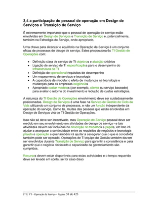 3,4 a participação do pessoal de operação em Design de
Serviços e Transição de Serviço
É extremamente importante que o pessoal de operação de serviço estão
envolvidas em Design de Serviços e Transição de Serviço e, potencialmente,
também na Estratégia de Serviço, onde apropriado.
Uma chave para alcançar o equilíbrio na Operação de Serviço é um conjunto
eficaz de processos de design de serviço. Estes proporcionarão TI Gestão de
Operações com:
• Definição clara de serviço de TI objetivos e atuação critérios
• Ligação de serviço de TI especificaçãos para o desempenho do
Infraestrutura de TI
• Definição de operacional requisitos de desempenho
• Um mapeamento de serviços e tecnologia
• A capacidade de modelar o efeito de mudanças na tecnologia e
mudanças para as empresas exigências
• Apropriado custar modelos (por exemplo, cliente ou serviço baseado)
para avaliar o retorno do investimento e redução de custos estratégias.
A natureza do TI Gestão de Operações envolvimento deve ser cuidadosamente
posicionadas. Design de Serviços é uma fase na Serviço de Gestão de Ciclo de
Vida utilizando um conjunto de processos, e não um função independente da
operação do serviço. Como tal, muitas das pessoas que estão envolvidas em
Design de Serviços virá de TI Gestão de Operações.
Isso não só deve ser incentivado, mas Operação de Serviço pessoal deve ser
medido em seu envolvimento em atividades de design de serviço - e tais
atividades devem ser incluídas no descrição do trabalhos e papels, etc Isto irá
ajudar a assegurar a continuidade entre os requisitos de negócios e tecnologia
projeto e operação e que também irá ajudar a assegurar que o que é concebida
também pode ser operado. Operações de TI equipe de Gestão também devem
ser envolvidos durante Transição de Serviço para garantir a consistência e para
garantir que o negócio declarado e capacidade de gerenciamento são
cumpridos.
Recursos devem estar disponíveis para estas actividades e o tempo requerido
deve ser levado em conta, se for caso disso
ITIL V3 - Operação de Serviço - Página: 58 de 423
 
