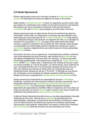 3,5 Saúde Operacional
Muitas organizações acham que é útil para comparar a monitoramento e
controlar de Operação de Serviço de vigilância da saúde e de controle.
Neste sentido, o Infraestrutura de TI é como um organismo que tem sinais vitais
que podem ser monitorados para verificar se ele está funcionando normalmente.
Isto significa que não é necessário monitorizar continuamente sempre
componente de cada TI sistema para assegurar que este está a funcionar.
Saúde operacional pode ser determinado através do isolamento de algumas
importantes "sinais vitais" em dispositivos ou serviços que são definidas como
essenciais para a boa execução de um Função de Negócios Vital. Esta poderia
ser a utilização de largura de banda de um segmento de rede, ou a utilização da
memória em uma grande servidor. Se estes sinais estão dentro dos limites
normais, o sistema é saudável e não necessita de maior atenção. Esta redução
na necessidade de monitorização extensa resultará em redução de custos e
operacional equipes e departamentos que estão focados em áreas apropriadas
para serviço sucesso.
No entanto, tal como com os organismos, é importante para verificar a sistemas
mais minuciosamente ao longo do tempo, para verificar se há problemas que
não afetam imediatamente os sinais vitais. Por exemplo, um disco pode estar
funcionando perfeitamente, mas poderia estar chegando ao Tempo médio entre
falhas (MTBF) limiar. Neste caso, o sistema deve ser retirado de serviço e dado
um exame completo ou "exame de saúde". Ao mesmo tempo, deve sublinhar-se
que o resultado final deve ser o funcionamento saudável do serviço como um
todo. Isto significa que exames de saúde sobre os componentes deve ser
equilibrada contra cheques de serviço o "fim-a-fim". A definição do que precisa
ser monitorado e que é saudável em relação saudável é definida durante a
Design de Serviços, especialmente Gerenciamento de Disponibilidade e SLM.
Saúde operacional é dependente da capacidade de prevenir incidentes e
problemas, investindo em infra-estrutura confiável e de fácil manutenção. Isto é
conseguido através de boas disponibilidade projeto e Gerenciamento de
Problemas pró-ativa. Ao mesmo tempo, Health operacional é também
dependente da capacidade de identificar falhas e localizá-los de forma eficaz, de
modo que eles têm um mínimo impacto sobre o serviço. Isso requer Incident (de
preferência automático) forte e Gerenciamento de Problemas.
A idéia de Saúde Operacional também levou a uma área especializada chamada
"Sistemas de auto-cura. Trata-se de um aplicação de gerenciamento de
disponibilidade, capacidade, conhecimento de Incidentes e Problemas e refere-
se a um sistema que foi concebido para suportar as condições operacionais
mais severas e para detectar, diagnosticar e recuperar a maioria dos incidentes
e Erro Conhecidos. Sistemas de auto-cura são conhecidos por nomes
ITIL V3 - Operação de Serviço - Página: 59 de 423
 