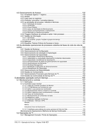 4,5 Gerenciamento de Acesso ................................................................................... 132
4.5.1 Finalidade objetivo / / objetivo...............................................................................132
4.5.2 Âmbito ..................................................................................................................132
4.5.3 Valor para os negócios.........................................................................................132
4.5.4 Políticas / princípios / conceitos básicos...............................................................133
4.5.5 as atividades de processo, métodos e técnicas....................................................133
4.5.5.1 Solicitação de acesso ............................................................................................... 133
4.5.5.2 Verificação................................................................................................................ 134
4.5.5.3 Prever direitos........................................................................................................... 134
4.5.5.4 status de identidade de Monitoramento..................................................................... 136
4.5.5.5 acesso acompanhamento e rastreamento................................................................. 136
4.5.5.6 Remoção ou restritiva de direitos .............................................................................. 137
4.5.6 Triggers interfaces de entrada e saída / inter-processo........................................138
4.5.7 Gestão da Informação ..........................................................................................139
4.5.7.1 Identidade................................................................................................................. 139
4.5.7.2 Os usuários, grupos, funções e grupos de serviço..................................................... 140
4.5.8 Métricas................................................................................................................141
4.5.9 Desafios, Fatores Críticos de Sucesso e riscos....................................................141
4,6 As atividades operacionais de processos cobertos de fases do ciclo de vida de
outros .......................................................................................................................... 143
4.6.1 Gestão da Mudança .............................................................................................143
4.6.2 Gerenciamento da Configuração..........................................................................143
4.6.3 Gerenciamento de Liberação e Implantação ........................................................144
4.6.4 Gerenciamento da Capacidade ............................................................................144
4.6.4.1 Capacidade e Performance Monitoring...................................................................... 145
4.6.4.2 capacidade ou manipulação desempenho incidentes relacionados............................ 146
4.6.4.3 Capacidade e tendências de desempenho................................................................ 147
4.6.4.4 Armazenamento de dados de gerenciamento de capacidade .................................... 147
4.6.4.5 Gerenciamento da Demanda .................................................................................... 148
4.6.4.6 Workload Management ............................................................................................. 148
4.6.4.7 Modelação e aplicações de dimensionamento........................................................... 149
4.6.4.8 Planejamento de Capacidade ................................................................................... 149
4.6.5 Gerenciamento de Disponibilidade.......................................................................150
4.6.6 Gestão do Conhecimento .....................................................................................151
4.6.7 Gerenciamento Financeiro para Serviços de TI....................................................152
4.6.8 Gestão da Continuidade de Serviço de TI............................................................152
5 atividades operação comum Serviço ............................................................ 154
5,1 Monitoramento e controle..................................................................................... 157
5.1.1 Definições.............................................................................................................157
5.1.2 Controle Loops monitor ........................................................................................158
5.1.2.1 malha de controle Complexo do Monitor.................................................................... 160
5.1.2.2 O ITSM Monitor de Controle de Loop ........................................................................ 162
5.1.2.3 definir o que precisa ser monitorado.......................................................................... 165
5.1.2.4 Monitoramento Interno e Externo e Controle ............................................................. 165
5.1.2.5 Definir objectivos para monitoramento e controle ...................................................... 166
5.1.2.6 Tipos de monitoramento............................................................................................ 168
5.1.2.7 Monitoramento em ambientes de teste...................................................................... 171
5.1.2.8 Relatórios e ação...................................................................................................... 171
5.1.2.9 auditorias Operação de Serviço ................................................................................ 172
5.1.2.10 Medição, métricas e KPIs........................................................................................ 172
Medição.....................................................................................................................................................173
Métrica ......................................................................................................................................................173
Indicadores Chave de Desempenho ........................................................................................................173
5.1.2.11 Interfaces para práticas de outros serviços do Ciclo de Vida.................................... 174
Monitoramento Operacional e Melhoria de Serviço Continuada....................................174
5,2 Operações de TI ................................................................................................... 176
5.2.1 Management Console / Ponte de Operações.......................................................176
ITIL V3 - Operação de Serviço - Página: 6 de 423
 