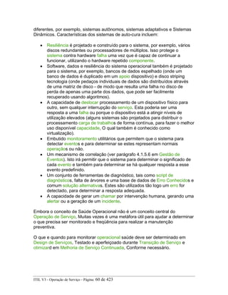 diferentes, por exemplo, sistemas autônomos, sistemas adaptativos e Sistemas
Dinâmicos. Características dos sistemas de auto-cura incluem:
• Resiliência é projetado e construído para o sistema, por exemplo, vários
discos redundantes ou processadores de múltiplos. Isso protege o
sistema contra hardware falha uma vez que é capaz de continuar a
funcionar, utilizando o hardware repetido componente.
• Software, dados e resiliência do sistema operacional também é projetado
para o sistema, por exemplo, bancos de dados espelhado (onde um
banco de dados é duplicado em um apoio dispositivo) e disco striping
tecnologia (onde pedaços individuais de dados são distribuídos através
de uma matriz de disco - de modo que resulta uma falha no disco de
perda de apenas uma parte dos dados, que pode ser facilmente
recuperado usando algoritmos).
• A capacidade de deslocar processamento de um dispositivo físico para
outro, sem qualquer interrupção do serviço. Esta poderia ser uma
resposta a uma falha ou porque o dispositivo está a atingir níveis de
utilização elevados (alguns sistemas são projetados para distribuir o
processamento carga de trabalhos de forma contínua, para fazer o melhor
uso disponível capacidade, O qual também é conhecido como
virtualização).
• Embutido monitoramento utilitários que permitem que o sistema para
detectar eventos e para determinar se estes representam normais
operaçãos ou não.
• Um mecanismo de correlação (ver parágrafo 4.1.5.6 em Gestão de
Eventos). Isto irá permitir que o sistema para determinar o significado de
cada evento e também para determinar se há qualquer resposta a esse
evento predefinido.
• Um conjunto de ferramentas de diagnóstico, tais como script de
diagnósticos, falta de árvores e uma base de dados de Erro Conhecidos e
comum solução alternativas. Estes são utilizados tão logo um erro for
detectado, para determinar a resposta adequada.
• A capacidade de gerar um chamar por intervenção humana, gerando uma
alertar ou a geração de um incidente.
Embora o conceito de Saúde Operacional não é um conceito central do
Operação de Serviço, Muitas vezes é uma metáfora útil para ajudar a determinar
o que precisa ser monitorado e freqüência para realizar a manutenção
preventiva.
O que e quando para monitorar operacional saúde deve ser determinado em
Design de Serviços, Testado e aperfeiçoado durante Transição de Serviço e
otimizard em Melhoria de Serviço Continuada, Conforme necessário.
ITIL V3 - Operação de Serviço - Página: 60 de 423
 