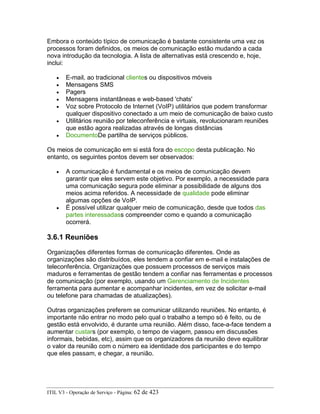 Embora o conteúdo típico de comunicação é bastante consistente uma vez os
processos foram definidos, os meios de comunicação estão mudando a cada
nova introdução da tecnologia. A lista de alternativas está crescendo e, hoje,
inclui:
• E-mail, ao tradicional clientes ou dispositivos móveis
• Mensagens SMS
• Pagers
• Mensagens instantâneas e web-based 'chats'
• Voz sobre Protocolo de Internet (VoIP) utilitários que podem transformar
qualquer dispositivo conectado a um meio de comunicação de baixo custo
• Utilitários reunião por teleconferência e virtuais, revolucionaram reuniões
que estão agora realizadas através de longas distâncias
• DocumentoDe partilha de serviços públicos.
Os meios de comunicação em si está fora do escopo desta publicação. No
entanto, os seguintes pontos devem ser observados:
• A comunicação é fundamental e os meios de comunicação devem
garantir que eles servem este objetivo. Por exemplo, a necessidade para
uma comunicação segura pode eliminar a possibilidade de alguns dos
meios acima referidos. A necessidade de qualidade pode eliminar
algumas opções de VoIP.
• É possível utilizar qualquer meio de comunicação, desde que todos das
partes interessadass compreender como e quando a comunicação
ocorrerá.
3.6.1 Reuniões
Organizações diferentes formas de comunicação diferentes. Onde as
organizações são distribuídos, eles tendem a confiar em e-mail e instalações de
teleconferência. Organizações que possuem processos de serviços mais
maduros e ferramentas de gestão tendem a confiar nas ferramentas e processos
de comunicação (por exemplo, usando um Gerenciamento de Incidentes
ferramenta para aumentar e acompanhar incidentes, em vez de solicitar e-mail
ou telefone para chamadas de atualizações).
Outras organizações preferem se comunicar utilizando reuniões. No entanto, é
importante não entrar no modo pelo qual o trabalho a tempo só é feito, ou de
gestão está envolvido, é durante uma reunião. Além disso, face-a-face tendem a
aumentar custars (por exemplo, o tempo de viagem, passou em discussões
informais, bebidas, etc), assim que os organizadores da reunião deve equilibrar
o valor da reunião com o número ea identidade dos participantes e do tempo
que eles passam, e chegar, a reunião.
ITIL V3 - Operação de Serviço - Página: 62 de 423
 