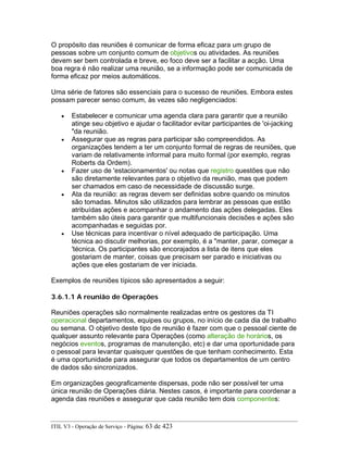 O propósito das reuniões é comunicar de forma eficaz para um grupo de
pessoas sobre um conjunto comum de objetivos ou atividades. As reuniões
devem ser bem controlada e breve, eo foco deve ser a facilitar a acção. Uma
boa regra é não realizar uma reunião, se a informação pode ser comunicada de
forma eficaz por meios automáticos.
Uma série de fatores são essenciais para o sucesso de reuniões. Embora estes
possam parecer senso comum, às vezes são negligenciados:
• Estabelecer e comunicar uma agenda clara para garantir que a reunião
atinge seu objetivo e ajudar o facilitador evitar participantes de 'oi-jacking
"da reunião.
• Assegurar que as regras para participar são compreendidos. As
organizações tendem a ter um conjunto formal de regras de reuniões, que
variam de relativamente informal para muito formal (por exemplo, regras
Roberts da Ordem).
• Fazer uso de 'estacionamentos' ou notas que registro questões que não
são diretamente relevantes para o objetivo da reunião, mas que podem
ser chamados em caso de necessidade de discussão surge.
• Ata da reunião: as regras devem ser definidas sobre quando os minutos
são tomadas. Minutos são utilizados para lembrar as pessoas que estão
atribuídas ações e acompanhar o andamento das ações delegadas. Eles
também são úteis para garantir que multifuncionais decisões e ações são
acompanhadas e seguidas por.
• Use técnicas para incentivar o nível adequado de participação. Uma
técnica ao discutir melhorias, por exemplo, é a "manter, parar, começar a
'técnica. Os participantes são encorajados a lista de itens que eles
gostariam de manter, coisas que precisam ser parado e iniciativas ou
ações que eles gostariam de ver iniciada.
Exemplos de reuniões típicos são apresentados a seguir:
3.6.1.1 A reunião de Operações
Reuniões operações são normalmente realizadas entre os gestores da TI
operacional departamentos, equipes ou grupos, no início de cada dia de trabalho
ou semana. O objetivo deste tipo de reunião é fazer com que o pessoal ciente de
qualquer assunto relevante para Operações (como alteração de horários, os
negócios eventos, programas de manutenção, etc) e dar uma oportunidade para
o pessoal para levantar quaisquer questões de que tenham conhecimento. Esta
é uma oportunidade para assegurar que todos os departamentos de um centro
de dados são sincronizados.
Em organizações geograficamente dispersas, pode não ser possível ter uma
única reunião de Operações diária. Nestes casos, é importante para coordenar a
agenda das reuniões e assegurar que cada reunião tem dois componentes:
ITIL V3 - Operação de Serviço - Página: 63 de 423
 