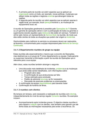 1. A primeira parte da reunião vai cobrir aspectos que se aplicam ao
organização como um todo, por exemplo, novas políticas, mudanças que
afetam todas as regiões e negócios eventos que abrangem todas as
regiões.
2. A segunda parte da reunião vai cobrir aspectos que se aplicam apenas à
região local, por exemplo, local operaçãohorários s, as mudanças de
equipamento local, etc
A reunião de Operações geralmente é presidido pelo Operações de TI Gerente
ou um gerente de operações sênior e com a participação de todos os gerentes e
supervisores (exceto aqueles cujos deslocars não estão em serviço). Também é
útil ter pelo menos um representante do Service Desk na reunião, de modo que
eles estão cientes de todas as situações que podem dar origem a incidentes.
Oportunidades para melhorar os serviços ou processos devem ser capturados,
se levantou, e encaminhado para a equipe responsável pela Melhoria de Serviço
Continuada.
3.6.1.2 Departamento reuniões de grupo ou equipe
Estas reuniões são essencialmente o mesmo que o encontro de Operações,
mas destinam-se a um grupo de TI único departamento ou equipe. Cada gerente
ou supervisor transmite a informação a partir da reunião de Operações que é
relevante para a sua equipe.
Além disso, estas reuniões também abranger o seguinte:
• Uma discussão mais detalhada de incidentes, problemas e as mudanças
que ainda estão sendo trabalhados, com informações sobre:
• Progredir até à data
• A confirmação de que ainda precisa ser feito
• Tempo estimado para conclusão
• Pedido de adicional recursos, se for necessário
• Discussão de possíveis problemas ou preocupações
• A confirmação da equipe disponibilidade para deveres roster
• Confirmação de horários de férias.
3.6.1.3 reuniões com clientes
De tempos em tempos, será necessário a realização de reuniões com clientes,
independentemente do nível de serviço regular Comente reuniões. Os exemplos
incluem:
• Acompanhamento após incidentes graves. O objectivo destas reuniões é
para reparar o relação com os clientes, mas também para garantir que ele
tenha todas as informações necessárias para evitar a recorrência. Os
ITIL V3 - Operação de Serviço - Página: 64 de 423
 