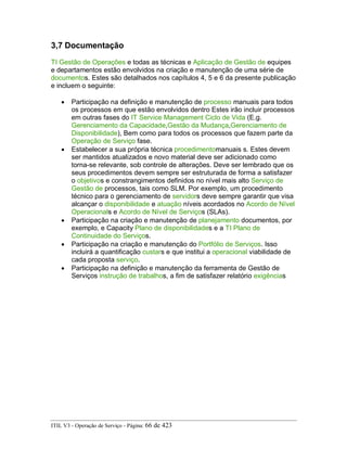3,7 Documentação
TI Gestão de Operações e todas as técnicas e Aplicação de Gestão de equipes
e departamentos estão envolvidos na criação e manutenção de uma série de
documentos. Estes são detalhados nos capítulos 4, 5 e 6 da presente publicação
e incluem o seguinte:
• Participação na definição e manutenção de processo manuais para todos
os processos em que estão envolvidos dentro Estes irão incluir processos
em outras fases do IT Service Management Ciclo de Vida (E.g.
Gerenciamento da Capacidade,Gestão da Mudança,Gerenciamento de
Disponibilidade), Bem como para todos os processos que fazem parte da
Operação de Serviço fase.
• Estabelecer a sua própria técnica procedimentomanuais s. Estes devem
ser mantidos atualizados e novo material deve ser adicionado como
torna-se relevante, sob controle de alterações. Deve ser lembrado que os
seus procedimentos devem sempre ser estruturada de forma a satisfazer
o objetivos e constrangimentos definidos no nível mais alto Serviço de
Gestão de processos, tais como SLM. Por exemplo, um procedimento
técnico para o gerenciamento de servidors deve sempre garantir que visa
alcançar o disponibilidade e atuação níveis acordados no Acordo de Nível
Operacionals e Acordo de Nível de Serviços (SLAs).
• Participação na criação e manutenção de planejamento documentos, por
exemplo, e Capacity Plano de disponibilidades e a TI Plano de
Continuidade do Serviços.
• Participação na criação e manutenção do Portfólio de Serviços. Isso
incluirá a quantificação custars e que institui a operacional viabilidade de
cada proposta serviço.
• Participação na definição e manutenção da ferramenta de Gestão de
Serviços instrução de trabalhos, a fim de satisfazer relatório exigências
ITIL V3 - Operação de Serviço - Página: 66 de 423
 