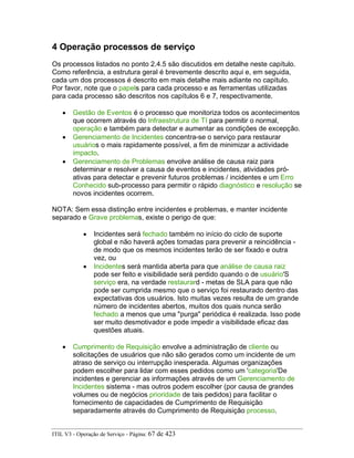 4 Operação processos de serviço
Os processos listados no ponto 2.4.5 são discutidos em detalhe neste capítulo.
Como referência, a estrutura geral é brevemente descrito aqui e, em seguida,
cada um dos processos é descrito em mais detalhe mais adiante no capítulo.
Por favor, note que o papels para cada processo e as ferramentas utilizadas
para cada processo são descritos nos capítulos 6 e 7, respectivamente.
• Gestão de Eventos é o processo que monitoriza todos os acontecimentos
que ocorrem através do Infraestrutura de TI para permitir o normal,
operação e também para detectar e aumentar as condições de excepção.
• Gerenciamento de Incidentes concentra-se o serviço para restaurar
usuários o mais rapidamente possível, a fim de minimizar a actividade
impacto.
• Gerenciamento de Problemas envolve análise de causa raiz para
determinar e resolver a causa de eventos e incidentes, atividades pró-
ativas para detectar e prevenir futuros problemas / incidentes e um Erro
Conhecido sub-processo para permitir o rápido diagnóstico e resolução se
novos incidentes ocorrem.
NOTA: Sem essa distinção entre incidentes e problemas, e manter incidente
separado e Grave problemas, existe o perigo de que:
• Incidentes será fechado também no início do ciclo de suporte
global e não haverá ações tomadas para prevenir a reincidência -
de modo que os mesmos incidentes terão de ser fixado e outra
vez, ou
• Incidentes será mantida aberta para que análise de causa raiz
pode ser feito e visibilidade será perdido quando o de usuário'S
serviço era, na verdade restaurard - metas de SLA para que não
pode ser cumprida mesmo que o serviço foi restaurado dentro das
expectativas dos usuários. Isto muitas vezes resulta de um grande
número de incidentes abertos, muitos dos quais nunca serão
fechado a menos que uma "purga" periódica é realizada. Isso pode
ser muito desmotivador e pode impedir a visibilidade eficaz das
questões atuais.
• Cumprimento de Requisição envolve a administração de cliente ou
solicitações de usuários que não são gerados como um incidente de um
atraso de serviço ou interrupção inesperada. Algumas organizações
podem escolher para lidar com esses pedidos como um 'categoria'De
incidentes e gerenciar as informações através de um Gerenciamento de
Incidentes sistema - mas outros podem escolher (por causa de grandes
volumes ou de negócios prioridade de tais pedidos) para facilitar o
fornecimento de capacidades de Cumprimento de Requisição
separadamente através do Cumprimento de Requisição processo.
ITIL V3 - Operação de Serviço - Página: 67 de 423
 
