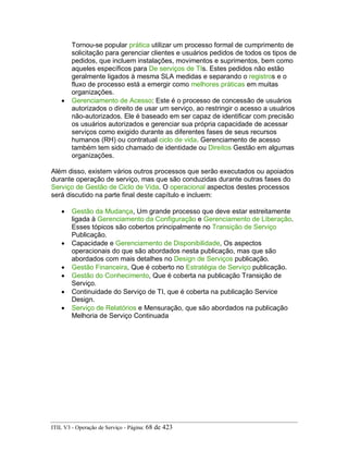 Tornou-se popular prática utilizar um processo formal de cumprimento de
solicitação para gerenciar clientes e usuários pedidos de todos os tipos de
pedidos, que incluem instalações, movimentos e suprimentos, bem como
aqueles específicos para De serviços de TIs. Estes pedidos não estão
geralmente ligados à mesma SLA medidas e separando o registros e o
fluxo de processo está a emergir como melhores práticas em muitas
organizações.
• Gerenciamento de Acesso: Este é o processo de concessão de usuários
autorizados o direito de usar um serviço, ao restringir o acesso a usuários
não-autorizados. Ele é baseado em ser capaz de identificar com precisão
os usuários autorizados e gerenciar sua própria capacidade de acessar
serviços como exigido durante as diferentes fases de seus recursos
humanos (RH) ou contratual ciclo de vida. Gerenciamento de acesso
também tem sido chamado de identidade ou Direitos Gestão em algumas
organizações.
Além disso, existem vários outros processos que serão executados ou apoiados
durante operação de serviço, mas que são conduzidas durante outras fases do
Serviço de Gestão de Ciclo de Vida. O operacional aspectos destes processos
será discutido na parte final deste capítulo e incluem:
• Gestão da Mudança, Um grande processo que deve estar estreitamente
ligada à Gerenciamento da Configuração e Gerenciamento de Liberação.
Esses tópicos são cobertos principalmente no Transição de Serviço
Publicação.
• Capacidade e Gerenciamento de Disponibilidade, Os aspectos
operacionais do que são abordados nesta publicação, mas que são
abordados com mais detalhes no Design de Serviços publicação.
• Gestão Financeira, Que é coberto no Estratégia de Serviço publicação.
• Gestão do Conhecimento, Que é coberta na publicação Transição de
Serviço.
• Continuidade do Serviço de TI, que é coberta na publicação Service
Design.
• Serviço de Relatórios e Mensuração, que são abordados na publicação
Melhoria de Serviço Continuada
ITIL V3 - Operação de Serviço - Página: 68 de 423
 