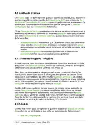 4.1 Gestão de Eventos
Um evento pode ser definido como qualquer ocorrência detectável ou discernível
que tem importância para a gestão do Infraestrutura de TI ou a entrega de De
serviços de TI e avaliação do impacto um desvio poderá causar aos serviços. Os
eventos são tipicamente notificações criadas por um serviço de TI, Item de
Configuração (CI) ou monitoramento ferramenta.
Eficaz Operação de Serviço é dependente de saber o estado da infra-estrutura e
detectar qualquer desvio do normal ou esperado operação. Isto é proporcionado
pelo bom monitoramento e controlar sistemas, que são baseados em dois tipos
de ferramentas:
• monitoramento ativo ferramentas que CIs enquete chave para determinar
o seu estado e disponibilidade. Quaisquer exceções irá gerar um alertar
que precisa ser comunicada para a ferramenta apropriada ou equipe para
a ação
• monitoramento passivo ferramentas que detectam e correlacionar
operacional alertas ou comunicações geradas pela CEI.
4.1.1 Finalidade objetivo / / objetivo
A capacidade de detectar eventos, entendê-los e determinar a ação de controle
adequados por Gestão de Eventos. Gestão de Eventos é, portanto, a base para
o Monitoramento Operacional e Controle (ver Anexo B).
Além disso, se estes eventos são programados para comunicar informações
operacionais, assim como avisos e excepções, eles podem ser usados como
base para a automatização de rotina muitos Gestão de Operações atividades,
por exemplo, a execução de scripts em dispositivos remotos, ou enviar trabalhos
para o processamento, ou mesmo dinamicamente equilibrar a demanda por um
serviço em vários dispositivos para melhorar atuação.
Gestão de Eventos, portanto, fornece o ponto de entrada para a execução de
muitos Operação de Serviço processos e atividades. Além disso, ele fornece
uma forma de comparar o desempenho real e comportamento contra projeto
padrãos e SLAs. Como tal, Gestão de Eventos, também fornece uma base para
Garantia de Serviço e Comunicação, e melhoria dos serviços. Isso é abordado
em detalhes na publicação Melhoria de Serviço Continuada.
4.1.2 Âmbito
Gestão de Eventos pode ser aplicado a qualquer aspecto de Serviço de Gestão
de que tem de ser controlada, e que pode ser automatizado. Estes incluem:
• Item de Configuraçãos:
ITIL V3 - Operação de Serviço - Página: 69 de 423
 