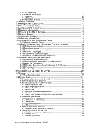 5.2.2 Job Scheduling .....................................................................................................177
5.2.3 Backup e Restauração .........................................................................................178
5.2.3.1 backup...................................................................................................................... 179
5.2.3.2 Restaurar.................................................................................................................. 181
5.2.4 impressão e de saída ...........................................................................................181
5.3 Gestão Mainframe ................................................................................................ 183
5,4 Management Server e suporte............................................................................. 184
5,5 Gerenciamento de Rede ...................................................................................... 186
5,6 Armazenamento e Arquivo................................................................................... 188
5,7 Database Administration ...................................................................................... 190
5,8 Diretório de Gestão de Serviços .......................................................................... 192
5,9 Desktop Support................................................................................................... 193
5,10 Middleware Gestão............................................................................................. 194
5,11 Gestor da Internet / Web .................................................................................... 196
5,12 Instalações e Data Management Centre............................................................ 197
5.12.1 Dados estratégias Centro...................................................................................198
5,13 Gestão de Segurança da Informação e Operação de Serviço.......................... 200
5.13.1 Policiamento e relatórios.....................................................................................200
5.13.2 Assistência técnica .............................................................................................201
5.13.3 controle de segurança operacional.....................................................................201
5.13.4 Seleção e habilitação..........................................................................................201
5.13.5 Treinamento e conscientização ..........................................................................202
5.13.6 políticas e procedimentos documentados...........................................................202
5,14 Melhoria das actividades operacionais .............................................................. 203
5.14.1 automação de tarefas manuais...........................................................................203
5.14.2 Rever atividades improvisadas ou procedimentos..............................................203
5.14.3 Auditorias Operacionais......................................................................................203
5.14.4 Usando o Gerenciamento de Incidentes e de Problemas...................................203
5.14.5 Comunicação......................................................................................................203
5.14.6 A educação ea formação....................................................................................204
6 Organizador para Operação de Serviço ....................................................... 205
6.1 Funções ................................................................................................................ 205
6.1.1 Funções e atividades............................................................................................207
6,2 Service Desk......................................................................................................... 210
6.2.1 Justificação e do papel do Service Desk ..............................................................210
6.2.2 Posto de objectivos de serviço .............................................................................211
6.2.3 estrutura organizacional Service Desk .................................................................212
6.2.3.1 Posto de Serviço Local.............................................................................................. 212
6.2.3.2 Service Desk centralizado......................................................................................... 213
6.2.3.3 Service Desk Virtual.................................................................................................. 214
6.2.3.4 Siga o Sol ................................................................................................................. 215
6.2.3.5 grupos Posto de serviço especializado...................................................................... 216
6.2.3.6 Ambiente .................................................................................................................. 216
6.2.3.7 Nota sobre a construção de um único ponto de contato............................................. 217
6.2.4 pessoal Service Desk ...........................................................................................217
6.2.4.1 Os níveis de pessoal................................................................................................. 217
6.2.4.2 Os níveis de especialização...................................................................................... 219
6.2.4.3 Formação ................................................................................................................. 221
6.2.4.4 retenção de pessoal.................................................................................................. 222
6.2.4.5 Superusuários........................................................................................................... 223
6.2.5 Posto de métricas de serviço................................................................................224
6.2.5.1 cliente / usuário pesquisas de satisfação................................................................... 226
6.2.6 A terceirização do Service Desk...........................................................................228
6.2.6.1 As ferramentas comuns e processos......................................................................... 229
6.2.6.2 metas de SLA ........................................................................................................... 230
6.2.6.3 A boa comunicação................................................................................................... 230
ITIL V3 - Operação de Serviço - Página: 7 de 423
 