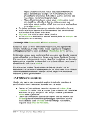 • Alguns CIs serão incluídos porque eles precisam ficar em um
estado constante (por exemplo, um interruptor em uma rede
precisa ficar e ferramentas de Gestão de Eventos confirmar isso
respostas de monitoramento para 'pings').
• Alguns CIs serão incluídos porque a sua estado precisa mudar
com freqüência e Gestão de Eventos pode ser usado para
automatizar esse e atualizar o CMS (por exemplo, a atualização de
um arquivo servidor).
• Condições ambientais (por exemplo, detecção de incêndio e fumaça)
• Monitoramento de licenças de software para uso para garantir ótima /
legal a utilização de licença e alocação
• Segurança (Por exemplo, detecção de intrusão)
• Normal atividade (Por exemplo, rastrear a utilização de um aplicação ou o
desempenho de um servidor).
A diferença entre monitoramento e Gestão de Eventos
Estas duas áreas são muito intimamente relacionados, mas ligeiramente
diferente na natureza. Gestão evento é focado na geração e detecção de
notificações significativas sobre o estado da Infraestrutura de TI e serviços.
Embora seja verdade que o monitoramento é necessário para detectar e rastrear
essas notificações, o monitoramento é mais amplo do que Gestão de Eventos.
Por exemplo, os instrumentos de controlo irá verificar o estado de um dispositivo
para assegurar que está a funcionar dentro de limites aceitáveis, mesmo que o
dispositivo não está a gerar eventos.
Em termos mais simples, Gerenciamento de Eventos trabalha com as
ocorrências que são especificamente gerados a ser monitorado. Monitoramento
acompanha essas ocorrências, mas que também irá procurar activamente
condições que não geram eventos.
4.1.3 Valor para os negócios
Gestão valor evento para o negócio é geralmente indirecto, no entanto, é
possível determinar a base para o seu valor como se segue:
• Gestão de Eventos oferece mecanismos para o início detecção de
incidentes. Em muitos casos, é possível que o incidente a ser detectada e
atribuída a um grupo apropriado para a acção antes de qualquer real
serviço interrupção ocorre.
• Gestão de Eventos torna possível para alguns tipos de automatizado
atividade para ser monitorizada por excepção - removendo assim a
necessidade de caros e recurso controlo em tempo real intensivo,
enquanto reduz tempo de inatividade.
ITIL V3 - Operação de Serviço - Página: 70 de 423
 