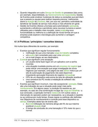 • Quando integrados em outro Serviço de Gestão de processos (tais como,
por exemplo, disponibilidade, ou Gerenciamento da Capacidade), Gestão
de Eventos pode sinalizar mudanças de status ou exceções que permitem
que a pessoa ou equipe para realizar resposta precoce, melhorando
assim a atuação do processo. Isto, por sua vez, permitirá a actividade de
beneficiar de Gestão de serviço mais eficaz e mais eficiente em geral.
• Gestão de Eventos oferece uma base para automatizado operaçãos,
aumentando a eficiência e permitindo caros recursos humanos a serem
utilizados para o trabalho mais inovador, como projetoing nova
funcionalidade ou melhoria ou a definição de novas formas em que a
empresa pode explorar a tecnologia para aumentar a vantagem
competitiva.
4.1.4 Políticas / princípios / conceitos básicos
Há muitos tipos diferentes de eventos, por exemplo:
• Eventos que significam regular funcionamento:
• notificação de que uma marcada carga de trabalho completou
• umusuário tem conectado para usar uma aplicação
• um e-mail chegou ao seu destinatário.
• Eventos que significam uma excepção
• um usuário tenta fazer logon em um aplicativo com a senha
incorreta
• uma situação inusitada ocorreu em um processo de negócio que
pode indicar uma exceção que exige investigação de novos
negócios (por exemplo, uma página da web alertar indica que um
site de autorização de pagamento não está disponível -
impactando aprovação financeira do negócio transaçãos)
• CPU de um dispositivo está acima da taxa de utilização aceitável
• uma varredura do PC revela a instalação de software não
autorizado.
• Eventos que significam incomum, mas não excepcional, operação. Estes
são uma indicação de que a situação pode exigir mais perto
monitoramento. Em alguns casos, a condição irá resolver-se, por
exemplo, no caso de uma combinação invulgar de carga de trabalhos - a
sua conclusão, a operação normal é restaurard. Em outros casos, a
intervenção do operador podem ser necessários, se a situação é repetido
ou se continua por muito tempo. Essas regras ou políticas são definidas
nos Objectivos de monitoramento e controle para esse dispositivo ou
serviço. Exemplos deste tipo de evento são:
• AservidorUtilização da memória atinge até 5% da sua máxima
aceitável atuação nível
• O tempo de conclusão de uma transação é 10% maior do que o
normal.
ITIL V3 - Operação de Serviço - Página: 71 de 423
 