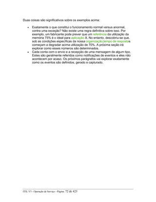 Duas coisas são significativos sobre os exemplos acima:
• Exatamente o que constitui o funcionamento normal versus anormal,
contra uma exceção? Não existe uma regra definitiva sobre isso. Por
exemplo, um fabricante pode prever que um referência da utilização da
memória 75% é o ideal para aplicação X. No entanto, descobriu-se que,
sob as condições específicas da nossa organização,tempo de respostas
começam a degradar acima utilização de 70%. A próxima seção irá
explorar como esses números são determinados.
• Cada conta com o envio e a recepção de uma mensagem de algum tipo.
Estes são geralmente referidos como notificações de eventos e eles não
acontecem por acaso. Os próximos parágrafos vai explorar exatamente
como os eventos são definidos, gerado e capturado.
ITIL V3 - Operação de Serviço - Página: 72 de 423
 