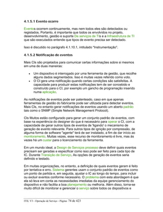 4.1.5.1 Evento ocorre
Eventos ocorrem continuamente, mas nem todos eles são detectados ou
registados. Portanto, é importante que todos os envolvidos no projeto,
desenvolvimento, gestão e suporte De serviços de TIs e a Infraestrutura de TI
que são executados entende que tipos de evento precisa ser detectado.
Isso é discutido no parágrafo 4.1.10.1, intitulado "Instrumentação".
4.1.5.2 Notificação de eventos
Mais CIs são projetados para comunicar certas informações sobre si mesmos
em uma de duas maneiras:
• Um dispositivo é interrogado por uma ferramenta de gestão, que recolhe
alguns dados segmentados. Isso é muitas vezes referido como voto.
• O CI gera uma notificação quando certas condições são satisfeitas. A
capacidade para produzir estas notificações tem de ser concebido e
construído para o CI, por exemplo um gancho de programação inserido
numa aplicação.
As notificações de eventos pode ser patenteado, caso em que apenas
ferramentas de gestão do fabricante pode ser utilizada para detectar eventos.
Mais CIs, no entanto gerar notificações de eventos usando um aberto padrão
tais como o SNMP (Simple Network Management Protocol).
CIs Muitos estão configurado para gerar um conjunto padrão de eventos, com
base na experiência do designer do que é necessário para operar o CI, com a
capacidade de gerar outros tipos de eventos de 'ligando' o mecanismo de
geração de evento relevante. Para outros tipos de ignição por compressão, de
alguma forma de software "agente" terá de ser instalado, a fim de dar início ao
monitoramento. Muitas vezes, esse recurso de monitoramento é livre, mas às
vezes há um custar para o licenciamento da ferramenta.
Em um mundo ideal, a Design de Serviços processo deve definir quais eventos
precisam ser geradas e especificar como isso pode ser feito para cada tipo de
IC. Durante Transição de Serviço, As opções de geração de eventos seria
definido e testado.
Em muitas organizações, no entanto, a definição de quais eventos geram é feito
por tentativa e erro. Sistema gerentes usam o conjunto padrão de eventos como
um ponto de partida e, em seguida, ajustar o IC ao longo do tempo, para incluir
ou excluir eventos conforme necessário. O problema com esta abordagem é que
ela só leva em conta as necessidades imediatas da equipe gerenciamento do
dispositivo e não facilita a boa planejamento ou melhoria. Além disso, torna-se
muito difícil de monitorar e gerenciar o serviço sobre todos os dispositivos e
ITIL V3 - Operação de Serviço - Página: 74 de 423
 