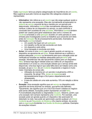Cada organização terá sua própria categorização da importância de um evento,
Mas sugere-se que pelo menos as seguintes três categorias amplas ser
representado:
• Informativo: Isto refere-se a um evento que não exige qualquer acção e
não representa uma excepção. Eles são normalmente armazenados no
sistema ou serviço arquivos de log e mantido por um período pré-
determinado. Informativa eventos são normalmente utilizados para
verificar o status de um dispositivo ou serviço, ou para confirmar a
conclusão bem sucedida de uma atividade. Informativa eventos também
podem ser usados para gerar estatísticas (tais como o número de
usuários conectado a uma aplicação durante um certo período) e como
entrada para investigações (como os trabalhos que concluída com êxito
antes do transação fila de processamento pendurado). Exemplos de
informação eventos incluem:
• Um usuário faz logon em um aplicação
• Um trabalho na fila de lote concluída com êxito
• Um dispositivo está online
• Uma transação é concluída com êxito.
• Aviso: Um aviso é uma evento que é gerado quando um serviço ou
dispositivo se aproxima de um limiar. Avisos destinam-se a notificar a
pessoa adequada, processo ou ferramenta para que a situação pode ser
verificada eo tomadas as medidas adequadas para prevento uma
exceção. Advertências não são tipicamente criados para um dispositivo
falha. Embora haja algum debate sobre se a falha de um dispositivo
redundante é um aviso ou uma exceção (desde que o serviço ainda está
disponível). Uma boa regra é que cada falha deve ser tratado como uma
exceção, já que o risco de um incidente impactando o negócio é muito
maior. Exemplos de avisos são:
• Utilização de memória em um servidor é atualmente a 65% e
crescente. Se atingir 75%, tempo de respostas será
demasiadamente longo e OLA para o departamento será
ultrapassado.
• A taxa de colisão em uma rede aumentou 15% em relação a última
hora.
• Exceção: Uma excepção significa que um serviço ou dispositivo está
operando de forma anormal (no entanto, que tenha sido definido).
Tipicamente, isto significa que um e OLA SLA foram violados eo negócio
está sendo afetado. Exceções podem representar um total falha,
Funcionalidade prejudicada ou degradadas atuação. Observe, porém, que
uma exceção nem sempre representa uma incidente. Por exemplo, uma
exceção pode ser gerada quando um dispositivo não autorizado for
detectado na rede. Isso pode ser gerenciado usando qualquer um Grave
incidente ou um Requisição de Mudança (Ou mesmo ambas), de acordo
com o organizaçãoIncidentes 's e Gestão da Mudança políticas. Exemplos
de exceções incluem:
ITIL V3 - Operação de Serviço - Página: 76 de 423
 