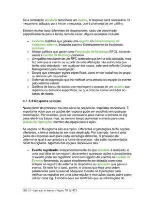 Se a correlação atividade reconhece um evento, A resposta será necessária. O
mecanismo utilizado para iniciar a resposta, que é chamada de um gatilho.
Existem muitos tipos diferentes de disparadores, cada um desenhado
especificamente para a tarefa, tem de iniciar. Alguns exemplos incluem:
• Incidente Gatilhos que geram uma registro no Gerenciamento de
Incidentes sistema, Iniciando assim o Gerenciamento de Incidentes
processo
• Alterar gatilhos que geram uma Requisição de Mudança (RFC), iniciando
assim a Gestão da Mudança processo
• Um gatilho resultante de um RFC aprovado que tenha sido aplicada, mas
fez com que o evento ou a partir de uma alteração não autorizada que
tenha sido detectado - em qualquer dos casos, este será referido Change
Management para investigação
• Scripts que executam ações específicas, como enviar trabalhos de grupo
ou reiniciar um dispositivo
• Sistemas de paginação que irá notificar uma pessoa ou equipe do evento
pelo telefone celular
• Gatilhos de banco de dados que restringem o acesso de um usuário aos
registros ou domínios específicos, ou que criar ou excluir entradas no
banco de dados.
4.1.5.8 Resposta seleção
Neste ponto do processo, há uma série de opções de respostas disponíveis. É
importante notar que as opções de resposta pode ser escolhido em qualquer
combinação. Por exemplo, pode ser necessário para manter a entrada de log
para referência futura, mas, ao mesmo tempo aumentar o evento para uma
Gestão de Operações membro da equipe para a ação.
As opções no fluxograma são exemplos. Diferentes organizações terão opções
diferentes, e têm a certeza de ser mais detalhada. Por exemplo, haverá uma
gama de respostas auto para cada tecnologia diferente. O processo de
determinar qual é apropriada e a forma de executar, não estão representados
neste fluxograma. Algumas das opções disponíveis são:
• Evento registrado: Independentemente do que atividade é realizado, é
uma boa idéia ter um registro do evento e quaisquer ações subseqüentes.
O evento pode ser registrado como um registro de eventos na Gestão de
Eventos ferramenta, ou pode simplesmente ser deixada como uma
entrada no registro do sistema do dispositivo ou aplicação que gerou o
evento. Se este for o caso, porém, é preciso que haja uma ordem
permanente para o pessoal adequado Gestão de Operações para
verificar os registros em uma base regular e instruções claras sobre como
utilizar cada log. Também deve ser lembrado que as informações do
ITIL V3 - Operação de Serviço - Página: 78 de 423
 
