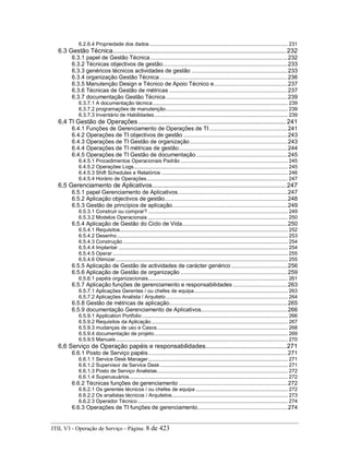 6.2.6.4 Propriedade dos dados ............................................................................................. 231
6.3 Gestão Técnica..................................................................................................... 232
6.3.1 papel de Gestão Técnica......................................................................................232
6.3.2 Técnicas objectivos de gestão..............................................................................233
6.3.3 genéricos técnicos actividades de gestão ............................................................233
6.3.4 organização Gestão Técnica................................................................................236
6.3.5 Manutenção Design e Técnico de Apoio Técnico e..............................................237
6.3.6 Técnicas de Gestão de métricas ..........................................................................237
6.3.7 documentação Gestão Técnica ............................................................................239
6.3.7.1 A documentação técnica........................................................................................... 239
6.3.7.2 programações de manutenção.................................................................................. 239
6.3.7.3 Inventário de Habilidades.......................................................................................... 239
6,4 TI Gestão de Operações ...................................................................................... 241
6.4.1 Funções de Gerenciamento de Operações de TI.................................................241
6.4.2 Operações de TI objectivos de gestão .................................................................243
6.4.3 Operações de TI Gestão de organização.............................................................243
6.4.4 Operações de TI métricas de gestão....................................................................244
6.4.5 Operações de TI Gestão de documentação .........................................................245
6.4.5.1 Procedimentos Operacionais Padrão ........................................................................ 245
6.4.5.2 Operações Logs........................................................................................................ 245
6.4.5.3 Shift Schedules e Relatórios ..................................................................................... 246
6.4.5.4 Horário de Operações............................................................................................... 247
6,5 Gerenciamento de Aplicativos.............................................................................. 247
6.5.1 papel Gerenciamento de Aplicativos ....................................................................247
6.5.2 Aplicação objectivos de gestão.............................................................................248
6.5.3 Gestão de princípios de aplicação........................................................................249
6.5.3.1 Construir ou comprar? .............................................................................................. 249
6.5.3.2 Modelos Operacionais .............................................................................................. 250
6.5.4 Aplicação de Gestão do Ciclo de Vida..................................................................250
6.5.4.1 Requisitos................................................................................................................. 252
6.5.4.2 Desenho................................................................................................................... 253
6.5.4.3 Construção ............................................................................................................... 254
6.5.4.4 Implantar .................................................................................................................. 254
6.5.4.5 Operar ...................................................................................................................... 255
6.5.4.6 Otimizar.................................................................................................................... 255
6.5.5 Aplicação de Gestão de actividades de carácter genérico ...................................256
6.5.6 Aplicação de Gestão de organização ...................................................................259
6.5.6.1 papéis organizacionais.............................................................................................. 261
6.5.7 Aplicação funções de gerenciamento e responsabilidades ..................................263
6.5.7.1 Aplicações Gerentes / ou chefes de equipa............................................................... 263
6.5.7.2 Aplicações Analista / Arquiteto .................................................................................. 264
6.5.8 Gestão de métricas de aplicação..........................................................................265
6.5.9 documentação Gerenciamento de Aplicativos......................................................266
6.5.9.1 Application Portfolio .................................................................................................. 266
6.5.9.2 Requisitos da Aplicação............................................................................................ 267
6.5.9.3 mudanças de uso e Casos........................................................................................ 268
6.5.9.4 documentação de projeto.......................................................................................... 269
6.5.9.5 Manuais.................................................................................................................... 270
6,6 Serviço de Operação papéis e responsabilidades............................................... 271
6.6.1 Posto de Serviço papéis.......................................................................................271
6.6.1.1 Service Desk Manager.............................................................................................. 271
6.6.1.2 Supervisor de Service Desk ...................................................................................... 271
6.6.1.3 Posto de Serviço Analistas........................................................................................ 272
6.6.1.4 Superusuários........................................................................................................... 272
6.6.2 Técnicas funções de gerenciamento ....................................................................272
6.6.2.1 Os gerentes técnicos / ou chefes de equipa .............................................................. 272
6.6.2.2 Os analistas técnicos / Arquitetos.............................................................................. 273
6.6.2.3 Operador Técnico ..................................................................................................... 274
6.6.3 Operações de TI funções de gerenciamento........................................................274
ITIL V3 - Operação de Serviço - Página: 8 de 423
 