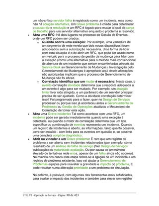 um não-crítico servidor falha é registrado como um incidente, mas como
não há solução alternativa, Um Grave problema é criada para determinar
o causa raiz e resolução e um RFC é logado para mudar o local da carga
de trabalho para um servidor alternativo enquanto o problema é resolvido.
• Abra uma RFC: Há dois lugares no processo de Gestão de Eventos,
onde um RFC podem ser criados:
• Quando ocorre uma exceção: Por exemplo, uma varredura de
um segmento de rede revela que dois novos dispositivos foram
adicionados sem a autorização necessária. Uma forma de lidar
com esta situação é o de abrir um RFC, que pode ser usado como
um veículo para o processo de gestão da mudança para lidar com
a exceção (como uma alternativa para o método mais convencional
de abertura de um incidente que seriam encaminhadas através do
Service Desk ao Gerenciamento de Mudanças). Investigação pelo
Gerenciamento de Mudanças é apropriado aqui desde alterações
não autorizadas implicam que o processo de Gerenciamento de
Mudança não foi eficaz.
• Correlação identifica que um mudar é necessário: Neste caso, o
evento correlação atividade determina que a resposta adequada a
um evento é algo para ser mudado. Por exemplo, um atuação
limiar tiver sido atingido, e um parâmetro de um servidor principal
precisa de ser ajustado. Como a atividade correlação determinar
isso? Foi programado para o fazer, quer no Design de Serviços
processar ou porque isso já aconteceu antes e Gerenciamento de
Problemas ou Gestão de Operações atualizou o Mecanismo de
Correlação de tomar esta ação.
• Abra uma Grave incidente: Tal como acontece com uma RFC, um
incidente pode ser gerado imediatamente quando uma exceção é
detectada, ou quando o motor de correlação determina que um tipo
específico ou combinação de eventos representa um incidente. Quando
um registro de incidentes é aberto, as informações, tanto quanto possível,
deve ser incluído - com links para os eventos em questão e, se possível
uma completa script de diagnóstico.
• Abrir ou vincular a um Grave problema: É raro que um registro de
problema a ser aberto sem incidentes relacionados (por exemplo, como
resultado de um Análise de falha de serviço (Ver Design de Serviços
publicação) ou maturidade avaliação, Ou por causa de um número
elevado de tentativas rede erros, apesar de um falha ainda não ocorreu).
Na maioria dos casos esta etapa refere-se à ligação de um incidente a um
registro de problema existente. Isso vai ajudar a Gerenciamento de
Problemas equipes para reavaliar a gravidade e impacto do problema, E
pode resultar numa alteração prioridade a um problema de circulação.
No entanto, é possível, com algumas das ferramentas mais sofisticadas,
para avaliar o impacto dos incidentes e também para elevar um registro
ITIL V3 - Operação de Serviço - Página: 80 de 423
 