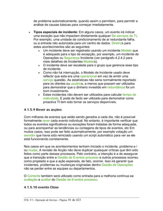 de problema automaticamente, quando assim o permitam, para permitir a
análise de causas básicas para começar imediatamente.
• Tipos especiais de incidente: Em alguns casos, um evento irá indicar
uma exceção que não impactam diretamente qualquer De serviços de TI,
Por exemplo, uma unidade de condicionamento de ar redundante falha,
ou a entrada não autorizada para um centro de dados. Diretrizs para
estes acontecimentos são as seguintes:
• Um incidente deve ser registrado usando um incidente Modelo que
é adequado para o tipo de excepção, por exemplo, um incidente de
Operações ou Segurança Incidente (ver parágrafo 4.2.4.2 para
mais detalhes de Incidentes Modelos).
• O incidente deve ser escalada para o grupo que gerencia esse tipo
de incidente.
• Como não há interrupção, o Modelo de Incidente usado deve
reflectir que esta era uma operacional em vez de emitir uma
serviço questão. As estatísticas não seria normalmente reportado
para os clientes ou usuários, a menos que possam ser utilizados
para demonstrar que o dinheiro investido em redundância foi um
bom investimento.
• Estes incidentes não devem ser utilizados para calcular tempo de
inatividade, E pode de facto ser utilizado para demonstrar como
proactiva TI tem sido tornar os serviços disponíveis.
4.1.5.9 Rever as acções
Com milhares de eventos que estão sendo gerados a cada dia, não é possível
formalmente rever cada evento individual. No entanto, é importante verificar que
todos os eventos significativos ou exceções foram tratadas de forma adequada,
ou para acompanhar as tendências ou contagens de tipos de eventos, etc Em
muitos casos, isso pode ser feito automaticamente, por exemplo votação um
servidor que havia sido reiniciado usando um script automático para ver se ele
está funcionando corretamente.
Nos casos em que os acontecimentos tenham iniciado o incidente, problema e /
ou mudar, A revisão de Acção não deve duplicar quaisquer críticas que têm sido
feitos como parte desses processos. Pelo contrário, a intenção é a de assegurar
que a transição entre a Gestão de Eventos processo e outros processos ocorreu
como projetado e que a ação esperada, de fato, ocorrer. Isso irá garantir que
incidentes, problemas ou mudanças originadas dentro Gestão de Operações
não se perder entre as equipes ou departamentos.
O Comente também será utilizado como entrada para a melhoria contínua ea
avaliação e auditar do Gestão de Eventos processo.
4.1.5.10 evento Close
ITIL V3 - Operação de Serviço - Página: 81 de 423
 