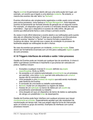Alguns eventos irá permanecer aberto até que uma certa acção tem lugar, por
exemplo, um evento que é ligado a uma abertura incidente. No entanto, a
maioria dos eventos não são 'abriu' ou 'fechado'.
Eventos informativos são simplesmente registrados e então usado como entrada
para outros processos, como backup e Storage Management. Auto-resposta
eventos irá tipicamente ser fechada através da geração de um segundo evento.
Por exemplo, um dispositivo gera um evento e é reiniciado através de resposta
automática -, logo que o dispositivo é sucesso de volta online, ele gera um
evento que efetivamente fecha o ciclo e limpa o primeiro evento.
Às vezes é muito difícil relacionar o evento aberto e as notificações perto quanto
eles são em diferentes formatos. É ideal que os dispositivos na infra-estrutura
produzir eventos "abertos" e "fechar" no mesmo formato e especificar a
mudança de status. Isto permite que o passo de correlação no processo de
facilmente adaptar as notificações de abrir e fechar.
No caso de eventos que geraram um incidente, problema ou mudar, Estes
devem ser formalmente encerrada com um link para o adequado registro a partir
de outro processo.
4.1.6 Triggers interfaces de entrada e saída / inter-processo
Gestão de Eventos pode ser iniciado por qualquer tipo de ocorrência. A chave é
definir qual dessas ocorrências é importante e que precisa ser colocada em
prática. Gatilhos incluem:
• Exceções a qualquer nível de CI atuação definido na projeto
especificaçãos, OLAs ou SOPs
• As exceções a um sistema automatizado procedimento ou um processo,
por exemplo, uma rotina mudar que tem sido atribuída a um construir
equipe não foi concluído a tempo
• Uma excepção a uma processo de negócio que está sendo monitorado
pela Gerência de Eventos
• A conclusão de uma tarefa ou trabalho automatizado
• Aestado mudar em um dispositivo ou registro de dados
• Acesso de um aplicação ou banco de dados por um usuário ou
procedimento automatizado ou trabalho
• Uma situação em que um dispositivo de banco de dados ou aplicações,
etc atingiu um predefinido limiar de desempenho.
Gestão de Eventos pode fazer interface com qualquer processo que requer
monitoramento e controlar, Especialmente aqueles que não necessitam de
monitorização em tempo real, mas que exigem alguma forma de intervenção
após um evento ou grupo de eventos. Exemplos de interfaces com outros
processos incluem:
ITIL V3 - Operação de Serviço - Página: 82 de 423
 